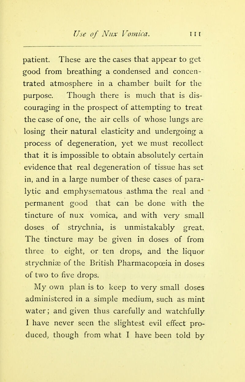 patient. These are the cases that appear to get good from breathing a condensed and concen- trated atmosphere in a chamber built for the purpose. Though there is much that is dis- couraging in the prospect of attempting to treat the case of one, the air cells of whose lungs are losing their natural elasticity and undergoing a process of degeneration, yet we must recollect that it is impossible to obtain absolutely certain evidence that real degeneration of tissue has set in, and in a large number of these cases of para- lytic and emphysematous asthma the real and permanent good that can be done with the tincture of nux vomica, and with very small doses of strychnia, is unmistakably great. The tincture may be given in doses of from three to eight, or ten drops, and the liquor strychniae of the British Pharmacopoeia in doses of two to five drops. My own plan is to keep to very small doses administered in a simple medium, such as mint water; and given thus carefully and watchfully I have never seen the slightest evil effect pro- duced, though from what I have been told by