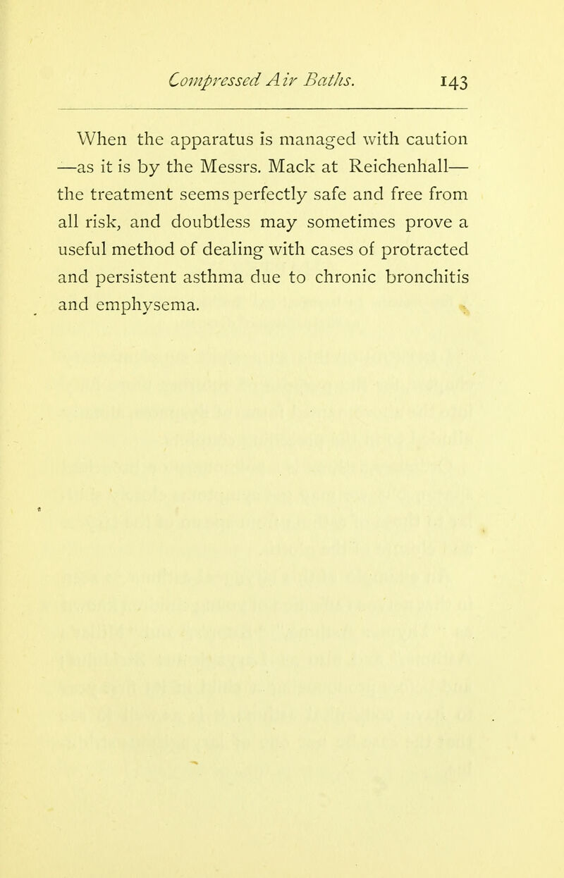 When the apparatus is managed with caution —as it is by the Messrs. Mack at Reichenhall— the treatment seems perfectly safe and free from all risk, and doubtless may sometimes prove a useful method of dealing with cases of protracted and persistent asthma due to chronic bronchitis and emphysema.