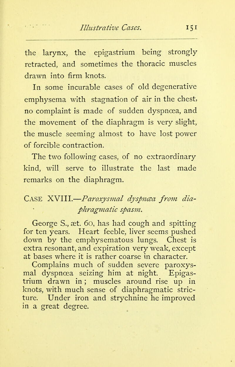 the larynx, the epigastrium being strongly retracted, and sometimes the thoracic muscles drawn into firm knots. In some incurable cases of old degenerative emphysema with stagnation of air in the chest, no complaint is made of sudden dyspnoea, and the movement of the diaphragm is very slight, the muscle seeming almost to have lost power of forcible contraction. The two following cases, of no extraordinary kind, will serve to illustrate the last made remarks on the diaphragm. Case XVIII.—Paroxysmal dyspncea from dia- phrag7natic spasm. George S., set. 60, has had cough and spitting for ten years. Heart feeble, liver seems pushed down by the emphysematous lungs. Chest is extra resonant, and expiration very weak, except at bases where it is rather coarse in character. Complains much of sudden severe paroxys- mal dyspnoea seizing him at night. Epigas- trium drawn in; muscles around rise up in knots, with much sense of diaphragmatic stric- ture. Under iron and strychnine he improved in a great degree.