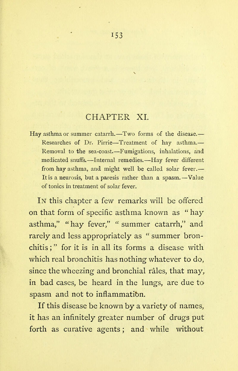 CHAPTER XL Hay asthma or summer catarrh.—Two foi-ms of the disease.— Researches of Dr. Pirrie—Treatment of hay asthma.— Removal to the sea-coast.—Fumigations, inhalations, and medicated snuffs.—Internal remedies.—Hay fever different from hay asthma, and might well be called solar fever.— It is a neurosis, but a paresis rather than a spasm. —Value of tonics in treatment of solar fever. In this chapter a few remarks will be offered on that form of specific asthma known as hay asthma, hay fever, summer catarrh, and rarely and less appropriately as  summer bron- chitis ; for it is in all its forms a disease with which real bronchitis has nothing whatever to do, since the wheezing and bronchial rales, that may,, in bad cases, be heard in the lungs, are due to spasm and not to inflammatibn. If this disease be known by a variety of names, it has an infinitely greater number of drugs put forth as curative agents; and while without