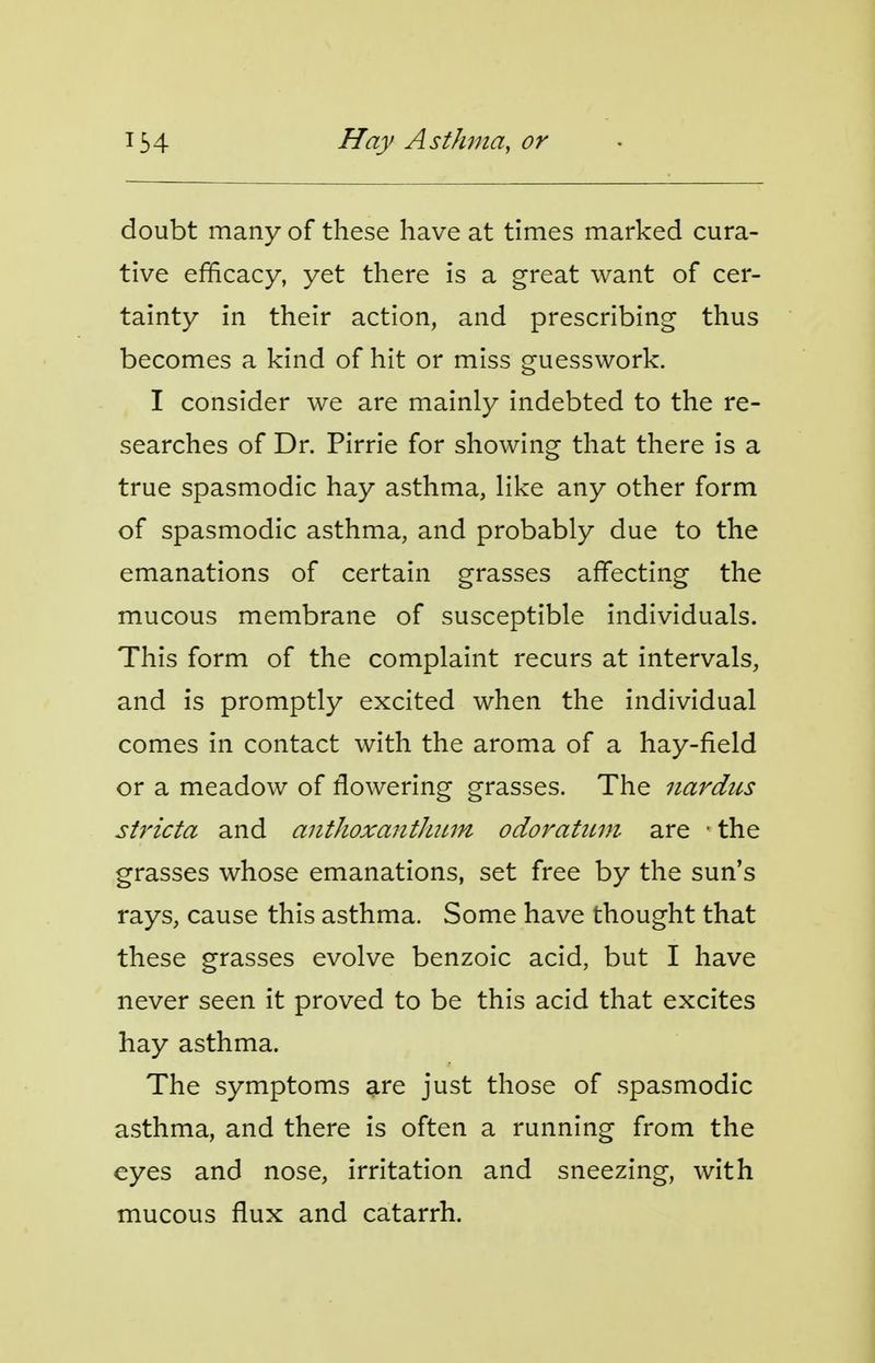 doubt many of these have at times marked cura- tive efficacy, yet there is a great want of cer- tainty in their action, and prescribing thus becomes a kind of hit or miss guesswork. I consider we are mainly indebted to the re- searches of Dr. Pirrie for showing that there is a true spasmodic hay asthma, like any other form of spasmodic asthma, and probably due to the emanations of certain grasses affecting the mucous membrane of susceptible individuals. This form of the complaint recurs at intervals, and is promptly excited when the individual comes in contact with the aroma of a hay-field or a meadow of flowering grasses. The nardus stricta and anthoxanthiLm odoratiim are • the grasses whose emanations, set free by the sun's rays, cause this asthma. Some have thought that these grasses evolve benzoic acid, but I have never seen it proved to be this acid that excites hay asthma. The symptoms are just those of spasmodic asthma, and there is often a running from the eyes and nose, irritation and sneezing, with mucous flux and catarrh.