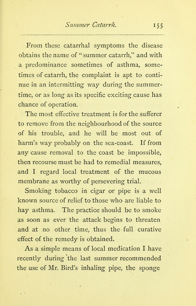 From these catarrhal symptoms the disease obtains the name of summer catarrh, and with a predominance sometimes of asthma, some- times of catarrh, the complaint is apt to conti- nue in an intermitting way during the summer- time, or as long as its specific exciting cause has chance of operation. The most effective treatment is for the sufferer to remove from the neighbourhood of the source of his trouble, and he will be most out of harm's way probably on the sea-coast. If from any cause removal to the coast be impossible, then recourse must be had to remedial measures, and I regard local treatment of the mucous membrane as worthy of persevering trial. Smoking tobacco in cigar or pipe is a well known source of relief to those who are liable to hay asthma. The practice should be to smoke as soon as ever the attack begins to threaten and at no other time, thus the full curative effect of the remedy is obtained. As a simple means of local medication I have recently during the last summer recommended the use of Mr. Bird's inhaling pipe, the sponge