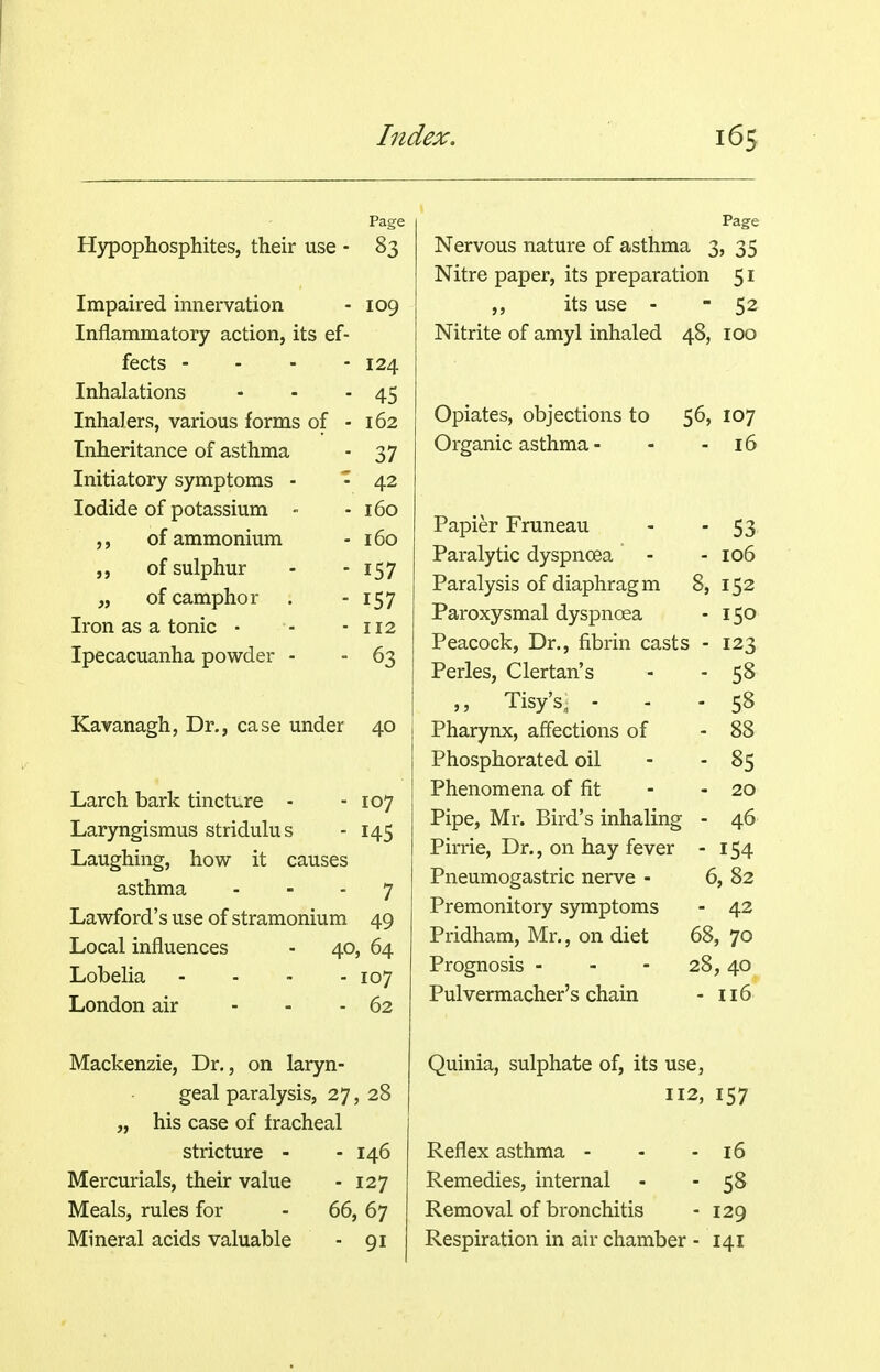 Page H37popliosphites, their use - 83 Impaired innervation - 109 Inflammatory action, its ef- fects - - - - 124 Inhalations - - - 45 Inhalers, various forms of - 162 Inheritance of asthma - 37 Initiatory symptoms - - 42 Iodide of potassium - - 160 ,, of ammonium - 160 of sulphur - - 157 of camphor . - 157 Iron as a tonic • - - 112 Ipecacuanha powder - - 63 Kavanagh, Dr., case under 40 Larch bark tincture - - 107 Laryngismus stridulus - 145 Laughing, how it causes asthma - - - 7 Lawford's use of stramonium 49 Local influences - 40, 64 Lobelia .... 107 London air - . . 62 Mackenzie, Dr., on laryn- geal paralysis, 27, 28 „ his case of tracheal stricture - - 146 Mercurials, their value - 127 Meals, rules for - 66, 67 Mineral acids valuable - 91 Page Nervous nature of asthma 3, 35 Nitre paper, its preparation 51 ,, its use - - 52 Nitrite of amyl inhaled 48, 100 Opiates, objections to 56, 107 Organic asthma - - - 16 Papier Fruneau - 53' Paralytic dyspnoea - - 106 Paralysis of diaphragm 8, 152 Paroxysmal dyspnoea - 150 Peacock, Dr., fibrin casts - 123 Perles, Clertan's - - 58 ,, Tisy's, ... 58 Pharynx, affections of - 88 Phosphorated oil - - 85 Phenomena of fit - - 20 Pipe, Mr. Bird's inhaling - 46 Pirrie, Dr., on hay fever - 154 Pneumogastric nerve - 6, 82 Premonitory symptoms - 42 Pridham, Mr., on diet 68, 70 Prognosis - - - 28, 40 Pulvermacher's chain - 116 Quinia, sulphate of, its use, 112, 157 Reflex asthma - - - 16 Remedies, internal - -58 Removal of bronchitis - 129 Respiration in air chamber - 141