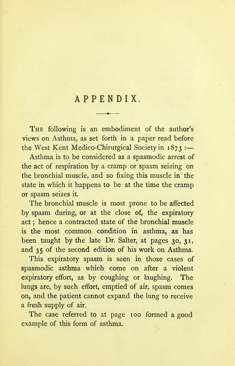 APPENDIX. The following is an embodiment of the author's views on Asthma, as set forth in a paper read before the West Kent Medico-Chirurgical Society in 1873 •— Asthma is to be considered as a spasmodic arrest of the act of respiration by a cramp or spasm seizing on the bronchial muscle, and so fixing this muscle in the state in which it happens to be at the time the cramp or spasm seizes it. The bronchial muscle is most prone to be affected by spasm during, or at the close of, the expiratory act; hence a contracted state of the bronchial muscle is the most common condition in asthma, as has been taught by the late Dr. Salter, at pages 30, 31, and 35 of the second edition of his work on Asthma. This expiratory spasm is seen in those cases of spasmodic asthma which come on after a violent expiratory effort, as by coughing or laughing. The lungs are, by such effort, emptied of air, spasm comes on, and the patient cannot expand the lung to receive a fresh supply of air. The case referred to at page 100 formed a good example of this form of asthma.