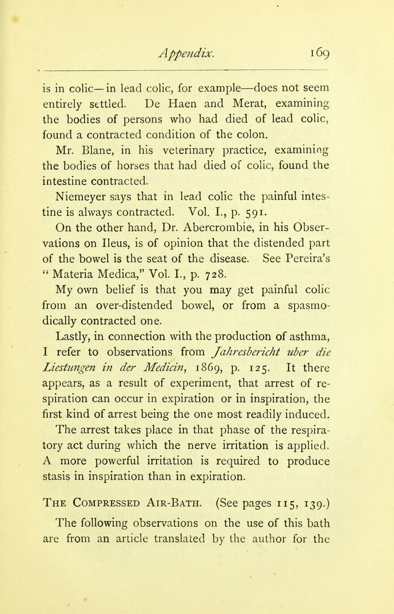 is in colic— in lead colic, for example—does not seem entirely settled. De Haen and Merat, examining the bodies of persons who had died of lead colic, found a contracted condition of the colon. Mr. Blane, in his veterinary practice, examining the bodies of horses that had died of colic, found the intestine contracted. Niemeyer says that in lead colic the painful intes- tine is always contracted. Vol. L, p. 591. On the other hand. Dr. Abercrombie, in his Obser- vations on Ileus, is of opinion that the distended part of the bowel is the seat of the disease. See Pereira's  Materia Medica, Vol. I., p. 728. My own belief is that you may get painful colic from an over-distended bowel, or from a spasmo- dically contracted one. Lastly, in connection with the production of asthma, I refer to observations from Jahresbericht iiber die Liestungen in der MediciJt, 1869, p. 125. It there appears, as a result of experiment, that arrest of re- spiration can occur in expiration or in inspiration, the first kind of arrest being the one most readily induced. The arrest takes place in that phase of the respira- tory act during which the nerve irritation is applied. A more powerful irritation is required to produce stasis in inspiration than in expiration. The Compressed Air-Bath. (Seepages 115, 139.) The following observations on the use of this bath are from an article translated by the author for the