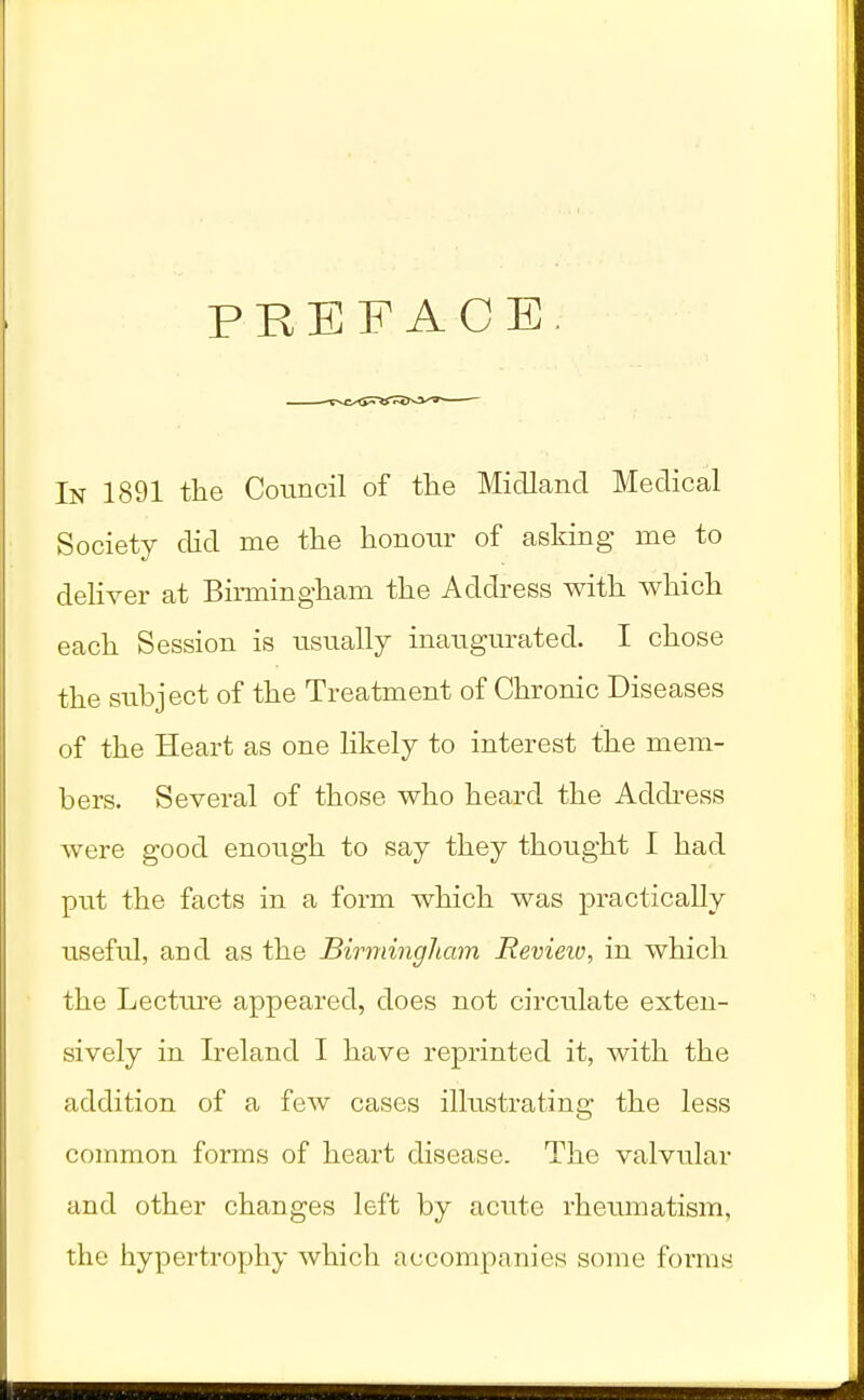 PREFACE In 1891 the Council of the Midland Medical Society did me the honour of asking me to deliver at Birmingham the Address with which each Session is usually inaugurated. I chose the subject of the Treatment of Chronic Diseases of the Heart as one likely to interest the mem- bers. Several of those who heard the Address were good enough to say they thought I had put the facts in a form which was practically useful, and as the Birmingham Review, in which the Lecture appeared, does not circulate exten- sively in Ireland I have reprinted it, with the addition of a few cases illustrating the less common forms of heart disease. The valvular and other changes left by acute rheumatism, the hypertrophy which accompanies some forms