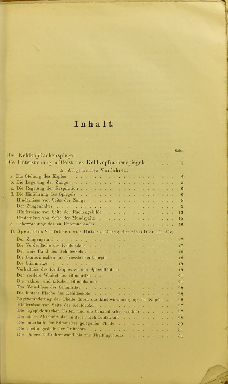 Inhalt. Seite Der Kehlkopfrachen Spiegel i Die Untersuchung- mittelst des Kehlkopfrachenspiegels 4 A. Allgemeines Verfahren. a. Die Stellung des Kojifes 4 b. Die Lagerung der Zunge 5 c. Die Regelung der Respiration 6 d. Die Einführung des Spiegels 6 Hindernisse von Seite der Zunge . . . . » 8 Der Zungenhalter 9 Hindernisse von Seite der Rachengebilde 13 Hindernisse von Seite der Mundspalte 15 e. Ueberwachung des zu Untersuchenden 16 B. Specielles Verfahren zur Untersuchung der einzelnen Theile. Der Zungengrund 17 Die Vorderfläche des Kehldeckels 17 Der freie Rand des Kelildeckels 18 Die Santorinischen und Giessbeckenknorpel 18 Die Stimmritze 19 Verhältniss des Kehlkopfes zu den Spiegelbildern 19 Der vordere Winkel der Stimmritze 21 Die wahren und falschen Stimmbänder 21 Der Verschluss der Stimmritze 22 Die hintere Fläche des Kehldeckels 22 Lageveränderung der Theile durch die Rückvvärtsbeugung des Kopfes . . 22 Hindernisse von Seite des Kehldeckels 27 Die aryepiglottisohen Falten und die benachbarten Gruben 27 Der obere Abschnitt der hinteren Kehlkopfswand 28 Die unterhalb der Stimmritze gelegenen Tlieiie 30 Die Theilungsstelle der Luftröhre 31 Die hintere Luftröhrenwand bis y.ur TheilungssteHe 31