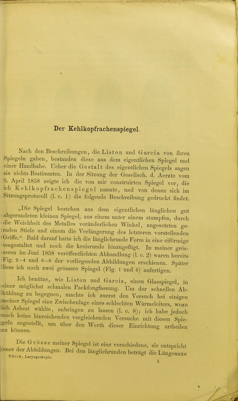 Der Kehlkopfrachenspiegel. Nach den Beschreibungen, die Listen und Garcia von ihren Spiegeln gaben, bestanden diese aus dem eigentlichen Spiegel und einer Handhabe, lieber die Gestalt des eigentlichen Spiegels sagen sie nichts Bestimmtes. In der Sitzung der Gesellsch. d. Aerzte vom 9. April 1858 zeigte ich die von mir construirten Spiegel vor, die ich Kehlkopfrachenspiegel nannte, und von denen sich im , SitzungsprotocoU (1. c. 1) die folgende Beschreibung gedruckt findet. „Die Spiegel bestehen aus dem eigentlichen länglichen gut :.abgerundeten kleinen Spiegel, aus einem unter einem stumpfen, durch «die Weichheit des Metalles veränderlichen Winkel, angesetzten ge- iraden Stiele und einem die Verlängerung des letzteren vorstellenden I Griffe. Bald darauf hatte ich die länglichrunde Form in eine eiförmige 1 umgestaltet und noch die kreisrunde hinzugeftigt. In meiner grös- :seren im Juni 1858 veröffentlichten Abhandlung (1. c. 2) waren bereits iFig. 2-4 und 6-9 der vorliegenden Abbildungen erschienen. Später Ihess ich noch zwei grössere Spiegel (Fig. 1 und ö) anfertigen. ^ Ich benütze, wie Listen und Garcia, einen Glasspiegel, in (einer möglichst schmalen Packfongfassung. Um der schnellen Ab- tkuhlung zu begegnen, machte ich' zuerst den Versuch bei einigen imeiner Spiegel eine Zwischenlage eines schlechten Wärmeleiters, wozu i.ich Asbest wählte, anbringen zu lassen (1. c. 8); ich habe jedoch ■ noch keine hinreichenden vergleichenden Versuche mit diesen Spie- -geln angestellt, um über den Werth dieser Einrichtung urtheilen zzu können. Die G r ö s s e meiner Spiegel ist eine verschiedene, sie entspricht liener der Abbildungen. Bei den länglichrunden beträgt die Längenaxe Ttirck, Laryngoskopie. °