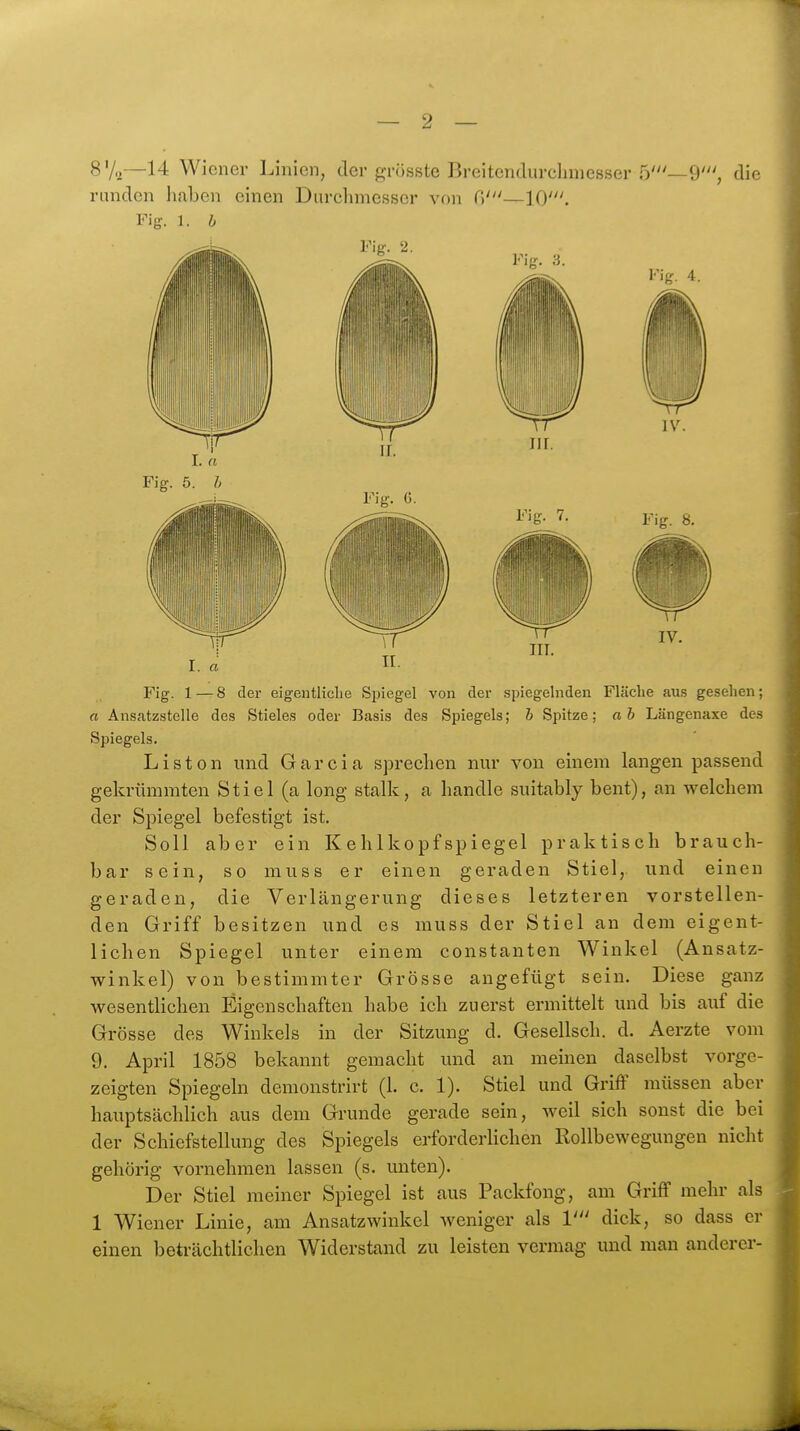 8V.2—14 Wiener Linien, der grösste Breitendurclimesser 5'—9', die runden haben einen Durchmesser von (')'—10'. Fig. 1. b Fig. 1—8 der eigentliche Spiegel von der spiegelnden Fläche aus gesehen; « Ansatzstelle des Stieles oder Basis des Spiegels; h Spitze; ab Längenaxe des Spiegels. Listen und Garcia sprechen nur von einem langen passend gekrümmten Stiel (a long etalk, a handle suitably bent), an welchem der Spiegel befestigt ist. Soll aber ein Kehlkopfspiegel praktisch brauch- bar sein, so muss er einen geraden Stiel, und einen geraden, die Verlängerung dieses letzteren vorstellen- den Griff besitzen und es muss der Stiel an dem eigent- lichen Spiegel unter einem constanten Winkel (Ansatz- winkel) von bestimmter Grösse angefügt sein. Diese ganz Avesentlichen Eigenschaften habe ich zuerst ermittelt und bis auf die Grösse des Winkels in der Sitzung d. Gesellsch. d. Aerzte vom 9. April 1858 bekannt gemacht und an meinen daselbst vorge- zeigten Spiegeln demonstrirt (1. c. 1). Stiel und Griff müssen aber hauptsächlich aus dem Grunde gerade sein, weil sich sonst die bei der Schiefstellung des Spiegels erforderlichen Rollbewegungen nicht gehörig vornehmen lassen (s. unten). Der Stiel meiner Spiegel ist aus Packfong, am Griff mehr als 1 Wiener Linie, am Ansatzwinkcl weniger als 1' dick, so dass er einen beträchtlichen Widerstand zu leisten vermag und man anderer-