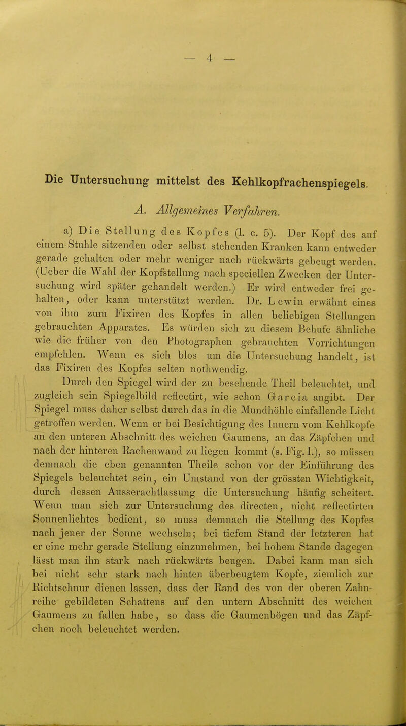 Die Untersuchung mittelst des Kehlkopfrachenspiegels. A. Allgemeines Verfahren. a) Die Stellung des Kopfes (1. c. 5). Der Kopf des auf einem Stuhle sitzenden oder selbst stehenden Kranken kann entweder gerade gehalten oder mehr weniger nach rückwärts gebeugt werden. (Ueber die Wahl der Kopfstellung nach speciellen Zwecken der Unter- suchung wird später gehandelt werden.) Er wird entweder frei ge- halten, oder kann unterstützt werden. Dr. Lewin erwähnt eines von ihm zum Fixiren des Kopfes in allen beliebigen Stellungen gebrauchten Apparates. Es würden sich zu diesem Behufe ähnliche wie die früher von den Photographen gebrauchten Vorrichtungen empfehlen. Wenn es sich blos um die Untersuchung handelt, ist das Fixiren des Kopfes selten nothwendig. Durch den Spiegel wird der zu besehende Theil beleuchtet, und zugleich sein Spiegelbild reflectirt, wie schon Garcia angibt. Der Spiegel muss daher selbst durch das in die Mundhöhle einfallende Licht getroffen werden. Wenn er bei Besichtigung des Innern vom Kehlkopfe an den unteren Abschnitt des weichen Gaumens, an das Zäpfchen und nach der hinteren Raclienwand zu liegen kommt (s. Fig. L), so müssen demnach die eben genannten Tlieile schon vor der Einführung des Spiegels beleuchtet sein, ein Umstand von der grössten Wichtigkeit, durch dessen Ausserachtlassung die Untersuchung häufig scheitert. Wenn man sich zur Untersuchung des directen, nicht reflectirten Sonnenlichtes bedient, so muss demnach die Stellung des Kopfes nach jener der Sonne wechseln; bei tiefem Stand der letzteren hat er eine mehr gerade Stellung einzunehmen, bei hohem Stande dagegen lässt man ihn stark nach rückwärts beugen. Dabei kann man sich bei nicht sehr stark nach hinten überbeugtem Kopfe, ziemlich zur Richtschnur dienen lassen, dass der Rand des von der oberen Zahn- reihe gebildeten Schattens auf den untern Abschnitt des weichen Gaumens zu fallen habe, so dass die Gaumenbögen und das Zäpf- chen noch beleuchtet werden.