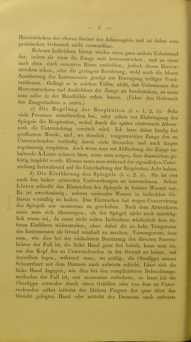 Hembdriicken der oberen Ineisur des Adam.saptel.s und ist dal.er zum praktisehen bcbrauch nicht verwendbar. Mehrere Individuen bieten wieder einen ganz andern Uebelstand dar nidem sie zwar die Zunge weit hervorstrecken, und zu einer nach oben stark concaven Rinne aushr.hlen, jedoch dieses Hervor- sti-ecken schon, oder die geringste Berührung, wohl auch die blosse Annäherung des Instrumentes genügt zur Erzeugung heftirrer Vomi- turitionen. Gelingt es in solchen Fällen nicht, das Uebermaass des Hervorstreckens und Aushöhlens der Zunge zu beschränken, so muss man ^selbe in der Mundhöhle ruhen lassen. (Ueber den Gebrauch des Zungenhalters s. unten.) c) Die Regelung der Respiration (L c. 1, i>, 5). Sehr viele Personen unterbrechen bei, oder schon vor Einbringung des Spiegels die Respiration, wobei durch die später eintretende Athem- noth die Untersuchung vereitelt wird. Ich lasse daher häufig bei geöffnetem Munde, und, wo thunlich, vorgestreckter Zunge den zu Untersuchenden vorläufig durch viele Secunden und auch länger regelmässig respiriren. Auch wenn man zur Abflachung der Zunge an- haltende A-Laute nehmen lässt, muss man sorgen, dass dazwischen ge- hörig inspirirt werde. Ebenso muss man während der eigentUchen Unter- suchung fortwährend auf die Unterhaltung der Respiration Acht haben. d) Die Einführung des Spiegels (h c. 2. 5). Sie ist erst nach den bisher erörterten Vorbereitungen zu unternehmen. Schon Liston schreibt das Eintauchen des Spiegels in heisses Wasser vor. Es ist zweckmässig, nahezu siedendes Wasser in bedeckten Ge- fässen vorräthig zu halten. Das Eintauchen hat wegen Conservirung des Spiegels nur momentan zu geschehen. Nach dem Abtrocknen muss man sich überzeugen, ob der Spiegel nicht noch unerträg- lich warm sei, da sonst nicht selten Individuen wiederholt dem tie- feren Einführen widerstreben, ohne dabei die zu hohe Temperatur des Instrumentes als Grund namhaft zu machen. Vorausgesetzt, dass man, wie dies bei der einfachsten Benützimg des directen Sonnen- lichtes der Fall ist, die linke Hand ganz frei behält, kann man sie, um den Kopf des zu Untersuchenden in der Gewalt zu haben, auf denselben legen, während man, wo nöthig, die Oberlippe sammt Schnurrbart mit dem Daumen nach aufwärts schiebt. Lässt sich die linke Hand dagegen, wie dicß bei den complicirteren Beleuchtungs- methoden der Fall ist, nur momentan entbehren, so lasse ich die Oberlippe entweder durch einen Gehilfen oder von dem zu Unter- suchenden selbst mittelst des kleinen Fingers der quer über das Gesicht gelegten Hand oder mittelst des Daumens nach aufwärts