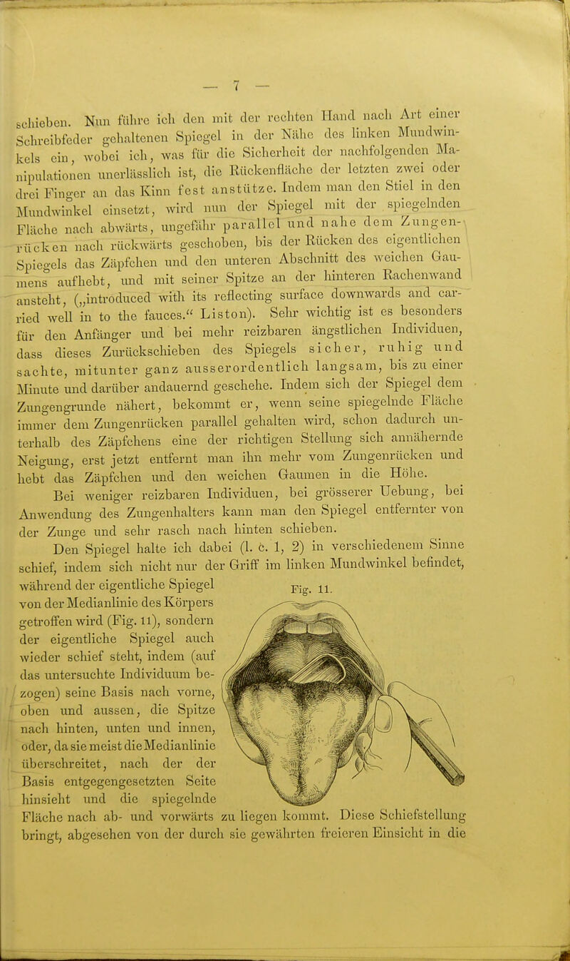 schieben. Nun führe ich den mit der rechten Hand nach Art einer Schreibfeder gehaltenen Spiegel in der Nähe des linken Mundwin- kels ein, wobei ich, was für die Sicherheit der nachfolgenden Ma- nipulationen unerlcässlich ist, die Rückenflächc der letzten zwei oder drei Fino-er an das Kinn fest anstützc. Indem man den Stiel in den Mundwinkel einsetzt, wird nun der Spiegel mit der . spiegelnden Fläche nach abwärts, ungefähr parallel und nahe dem Zungen-, rücken nach rückwärts geschoben, bis der Rücken des eigenthchen Spiegels das Zäpfchen und den unteren Abschnitt des weichen Gau- mens aufhebt, und mit seiner Spitze an der hinteren Rachenwand ansteht, („introduced with its reflecting surface downwards and car- ried well in to the fauces. Listen). Sehr wichtig ist es besonders für den Anfänger und bei mehr reizbaren ängstlichen Individuen, dass dieses Zurückschieben des Spiegels sicher, ruhig und sachte, mitunter ganz ausserordentlich langsam, bis zu einer Minute und darüber andauernd geschehe. Indem sich der Spiegel dem Zimgengrunde nähert, bekommt er, wenn seine spiegelnde Fläche immer dem Zungenrücken parallel gehalten wird, schon dadurch un- terhalb des Zäpfchens eine der richtigen Stellung sich annähernde Neigung, erst jetzt entfernt man ihn mehr vom Zungenrücken und hebt das Zäpfchen und den weichen Gaumen in die Höhe. Bei weniger reizbaren Individuen, bei grösserer Hebung, bei Anwendung des Zungenhalters kann man den Spiegel entfernter von der Zunge und sehr rasch nach hinten schieben. Den Spiegel halte ich dabei (1. c. 1, 2) in verschiedenem Sinne schief, indem sich nicht nur der Griff im linken Mundwinkel befindet, während der eigentliche Spiegel -pig. il. von der Medianlinie des Körpers getroffen wird (Fig. ii), sondern der eigentliche Spiegel auch wieder schief steht, indem (auf das untersuchte Individuum be- ' zogen) seine Basis nach vorne, oben und aussen, die Spitze nach hinten, unten und innen, oder, da sie meist die Medianlinie überschreitet, nach der der Basis entgegengesetzten Seite hinsieht und die spiegelnde Fläche nach ab- und vorwärts zu liegen kommt. Diese Schiefstellung bringt, abgesehen von der durch sie gewährten freieren Einsicht in die