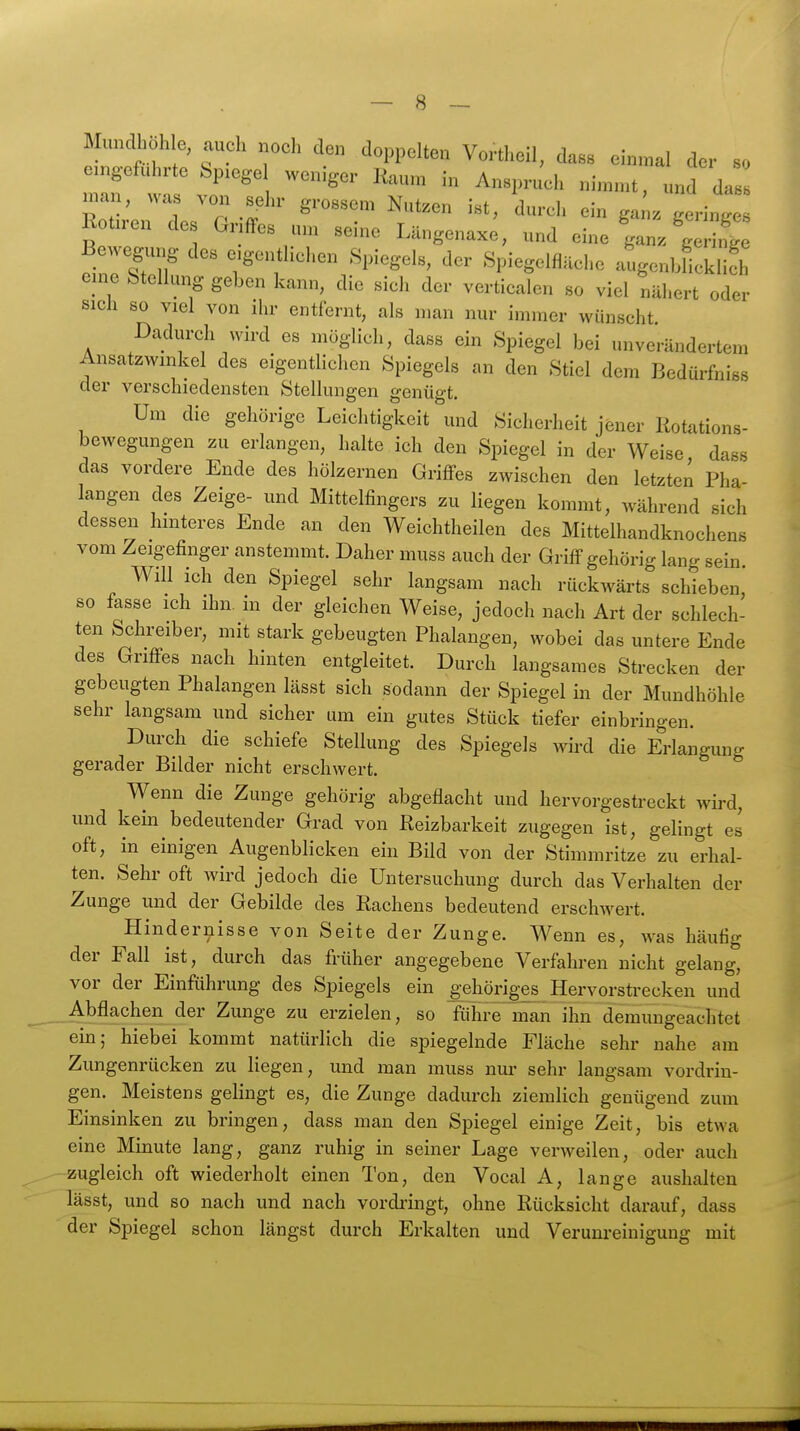 Mundhoh e, auch „och den doppelten Vortheil, dass einmal der so emgefuhrte bp.ege weniger Kaum in Anspruch nimmt, und da man, was von sehr grossem Nutzen ist, durch ein ga^z geringe Rotiren des Griffes um seine Längenaxe, und eine V-\ ZTu '''''' .Spiegelfläche atgoubfioklifh eme Stellung geben kann, die sich der verticalen so viel nähert oder sich so viel von ihr entfernt, als man nur immer wünscht Dadurch wird es möglich, dass ein Spiegel bei unverändertem Ansatzwmkel des eigentlichen Spiegels an den Stiel dem Bedürfniss der verschiedensten Stellungen genügt. Um die gehörige Leichtigkeit und Sicherheit jener Rotations- bewegungen zu erlangen, halte ich den Spiegel in der Weise dass das vordere Ende des hölzernen Griffes zwischen den letzten Pha langen des Zeige- und Mittelfingers zu liegen kommt, während sich dessen hinteres Ende an den Weichtheilen des Mittelhandknochens vom Zeigefinger anstemmt. Daher muss auch der Griff gehörig lang sein. Will ich den Spiegel sehr langsam nach rückwärts schieben, so fasse ich ihn. in der gleichen Weise, jedoch nach Art der schlech- ten Schreiber, mit stark gebeugten Phalangen, wobei das untere Ende des Griffes nach hinten entgleitet. Durch langsames Strecken der gebeugten Phalangen lässt sich sodann der Spiegel in der Mundhöhle sehr langsam und sicher um ein gutes Stück tiefer einbringen. Durch die schiefe Stellung des Spiegels wird die Erlangung gerader Bilder nicht erschwert. Wenn die Zunge gehörig abgeflacht und hervorgestreckt wird, und kein bedeutender Grad von Reizbarkeit zugegen ist, gelingt es oft, in einigen Augenblicken ein Bild von der Stimmritze zu erhal- ten. Sehr oft wird jedoch die Untersuchung durch das Verhalten der Zunge und der Gebilde des Rachens bedeutend erschwert. Hindernisse von Seite der Zunge. Wenn es, was häutig der Fall ist, durch das früher angegebene Verfahren nicht gelang, vor der Einführung des Spiegels ein gehöriges Hervorstrecken und Abflachen der Zunge zu erzielen, so führe man ihn demungeachtet ein; hiebei kommt natürlich die spiegelnde Fläche sehr nahe am Zungenrücken zu liegen, und man muss nm- sehr langsam vordrin- gen. Meistens gelingt es, die Zunge dadurch ziemlich genügend zum Einsinken zu bringen, dass man den Spiegel einige Zeit, bis etwa eine Minute lang, ganz ruhig in seiner Lage verweilen, oder auch zugleich oft wiederholt einen Ton, den Vocal A, lange aushalten lässt, und so nach und nach vordi'ingt, ohne Rücksicht darauf, dass der Spiegel schon längst durch Erkalten und Verunreinigung mit