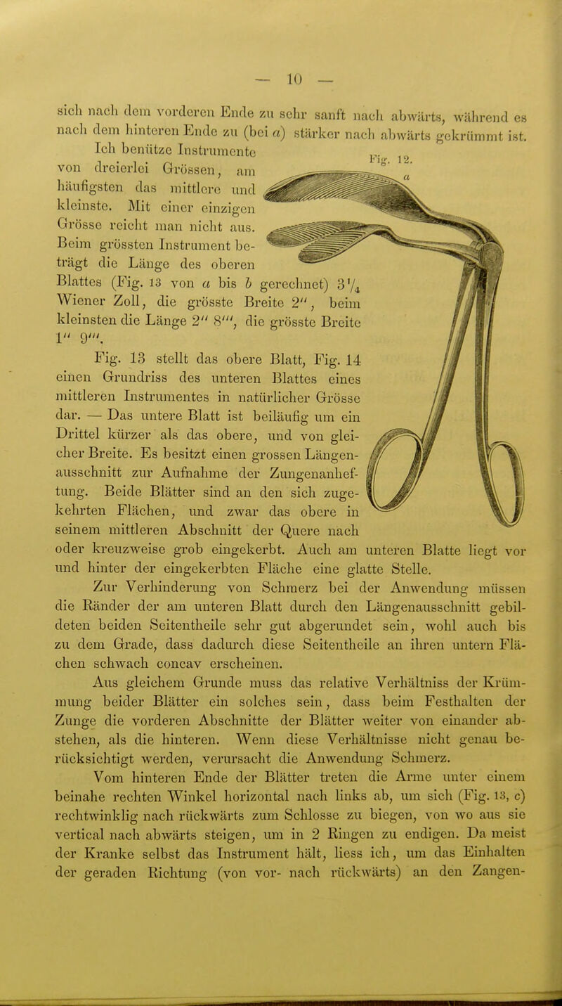 sich ncacli dem vorderen Ende zu sehr sanft nach abwärts, während es nach dem hinteren Ende zu (bei a) stärker nach abwärts gekrümmt ist. Ich benütze Instrumente 1 • 1 • . lig. 12. von dreierlei Grossen, am liäufigsten das mittlere und kleinste. Mit einer einzigen Grösse reicht man nicht aus. Beim grössten Instrument be- trägt die Länge des oberen Blattes (Fig. 13 von a bis h gerechnet) Wiener Zoll, die grösstc Breite 2, beim Ideinsten die Länge 2 S', die grösste Breite 1 9'. Fig. 13 stellt das obere Blatt, Fig. 14 einen Grundriss des unteren Blattes eines mittleren Instrumentes in natürlicher Grösse dar. — Das untere Blatt ist beiläufig um ein Drittel kürzer als das obere, und von glei- cher Breite. Es besitzt einen grossen Längen- ausschnitt zur Aufnahme der Zunffenanhef- tung. Beide Blätter sind an den sich zuge- kehrten Flächen, und zwar das obere in seinem mittleren Abschnitt der Quere nach oder kreuzweise grob eingekerbt. Auch am unteren Blatte liegt vor und hinter der eingekerbten Fläche eine glatte Stelle. Zur Verhinderung von Schmerz bei der Anwendung müssen die Ränder der am unteren Blatt durch den Längenausschnitt gebil- deten beiden Seitentheile sehr gut abgerundet sein, wohl auch bis zu dem Grade, dass dadurch diese Seitentheile an ihren untern Flä- chen schwach concav erscheinen. Aus gleichem Grunde muss das relative Verhältniss der Krüm- mung beider Blätter ein solches sein, dass beim Festhalten der Zunge die vorderen Abschnitte der Blätter weiter von einander ab- stehen, als die hinteren. Wenn diese Verhältnisse nicht genau be- rücksichtigt werden, verursacht die Anwendung Schmerz. Vom hinteren Ende der Blätter treten die Ai*me unter einem beinahe rechten Winkel horizontal nach links ab, um sich (Fig. 13, c) rechtwinklig nach rückwärts zum Schlosse zu biegen, von wo aus sie vertical nach abwärts steigen, um in 2 Ringen zu endigen. Da meist der Kranke selbst das Instrument hält, Hess ich, um das Einhalten der geraden Richtung (von vor- nach rückwärts) an den Zangen-
