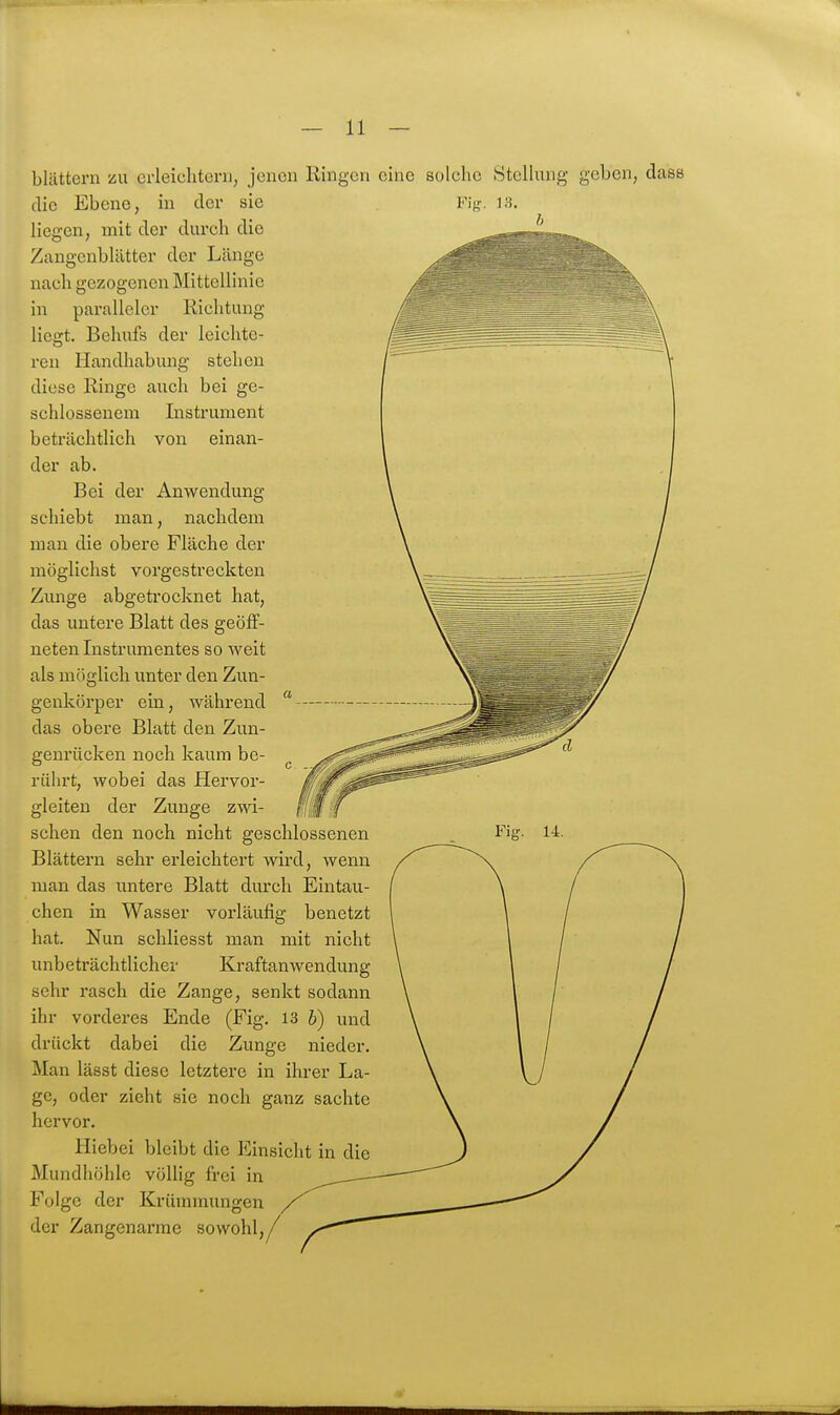 blättern zu crleichtorn, jenen Ringen eine solche 8tcllung geben, dass die Ebene, in der sie liegen, mit der durch die Zangenblätter der Länge nach gezogenen Mittellinie paralleler m liegt Richtung Behufs der leichte- ren Handhabung stehen diese Ringe auch bei ge- schlossenem Instrument beträchtlich von einan- der ab. Bei der Anwendung schiebt man, nachdem man die obere Fläche der möglichst vorgestreckten Zunge abgetrocknet hat, das untere Blatt des geöff- neten Instrumentes so weit als möglich unter den Zun- genkörper ein, während das obere Blatt den Zun- genrücken noch kaum be- rührt, wobei das Hervor- gleiten der Zunge zwi- schen den noch nicht geschlossenen Blättern sehr erleichtert wird, wenn man das untere Blatt durch Eintau- chen in Wasser vorläufig benetzt hat. Nun schliesst man mit nicht unbeträchtlicher Kraftanwendung sehr rasch die Zange, senkt sodann ihr vorderes Ende (Fig. 13 b) und drückt dabei die Zunge nieder. Man lässt diese letztere in ihrer La- ge, oder zieht sie noch ganz sachte hervor. Hiebei bleibt die Einsicht in die Mundhöhle völlig frei in Folge der Krümmungen der Zangenarme sowohl.