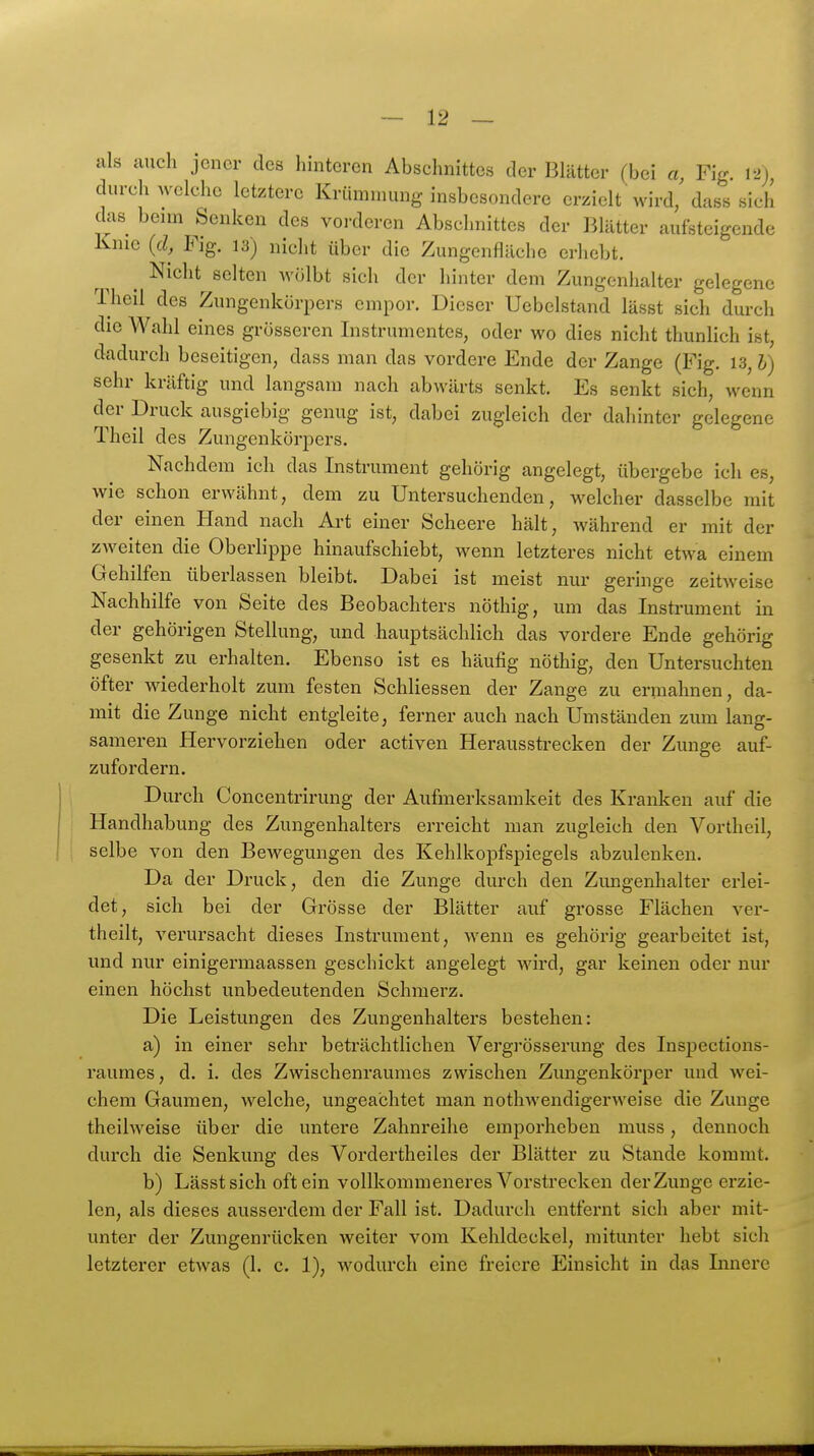 als auch jener des hinteren Abschnittes der Blätter (bei a, Fig. \->), durch welche letztere Krümnumg insbesondere erzielt wird/ dass sich das beim Senken des vorderen Abschnittes der Blätter aufsteigende Knie {d, Fig. 13) nicht über die Zungenfläche erhebt. ^ Nicht selten wölbt sich der hinter dem Zungenhalter gelegene Theil des Zungenkörpers empor. Dieser Uebelstand lässt sich durch die Wahl eines grösseren Instrumentes, oder wo dies nicht thunlich ist, dadurch beseitigen, dass man das vordere Ende der Zange (Fig. 13, l) sehr kräftig und langsam nach abwärts senkt. Es senkt sich, wenn der Druck ausgiebig genug ist, dabei zugleich der dahinter gelegene Theil des Zungenkörpers. Nachdem ich das Instrument gehörig angelegt, übergebe ich es, wie schon erwähnt, dem zu Untersuchenden, welcher dasselbe mit der einen Hand nach Art einer Scheere hält, während er mit der zweiten die Oberlippe hinaufschiebt, wenn letzteres nicht etwa einem Gehilfen überlassen bleibt. Dabei ist meist nur geringe zeitweise Nachhilfe von Seite des Beobachters nöthig, um das Instrument in der gehörigen Stellung, und hauptsächlich das vordere Ende gehörig gesenkt zu erhalten. Ebenso ist es häufig nöthig, den Untersuchten öfter wiederholt zum festen Schliessen der Zange zu ermahnen, da- mit die Zunge nicht entgleite, ferner auch nach Umständen zmn lang- sameren Hervorziehen oder activen Herausstrecken der Zunge auf- zufordern. Durch Concentrirung der Aufmerksamkeit des Kranken auf die Handhabung des Zungenhalters erreicht man zugleich den Vortheil, selbe von den Bewegungen des Kehlkopfspiegels abzulenken. Da der Druck, den die Zunge durch den Zungenhalter erlei- det, sich bei der Grösse der Blätter auf grosse Flächen ver- theilt, verursacht dieses Instrument, wenn es gehörig gearbeitet ist, und nur einigermaassen geschickt angelegt wird, gar keinen oder nur einen höchst unbedeutenden Schmerz. Die Leistungen des Zungenhalters bestehen: a) in einer sehr beträchtlichen Vergi-össerung des Insjjections- raumes, d. i. des Zwischenraumes zwischen Zungenkörper und wei- chem Gaumen, welche, ungeachtet man nothwendigerweise die Zunge theilweise über die untere Zahnreihe emporheben muss, dennoch durch die Senkung des Vordertheiles der Blätter zu Stande kommt. b) Lässt sich oft ein vollkommeneres Vorstrecken der Zunge erzie- len, als dieses ausserdem der Fall ist. Dadurch entfernt sich aber mit- unter der Zungenrücken weiter vom Kehldeckel, mitunter hebt sich letzterer etwas (1. c. 1), wodurch eine freiere Einsicht in das Innere