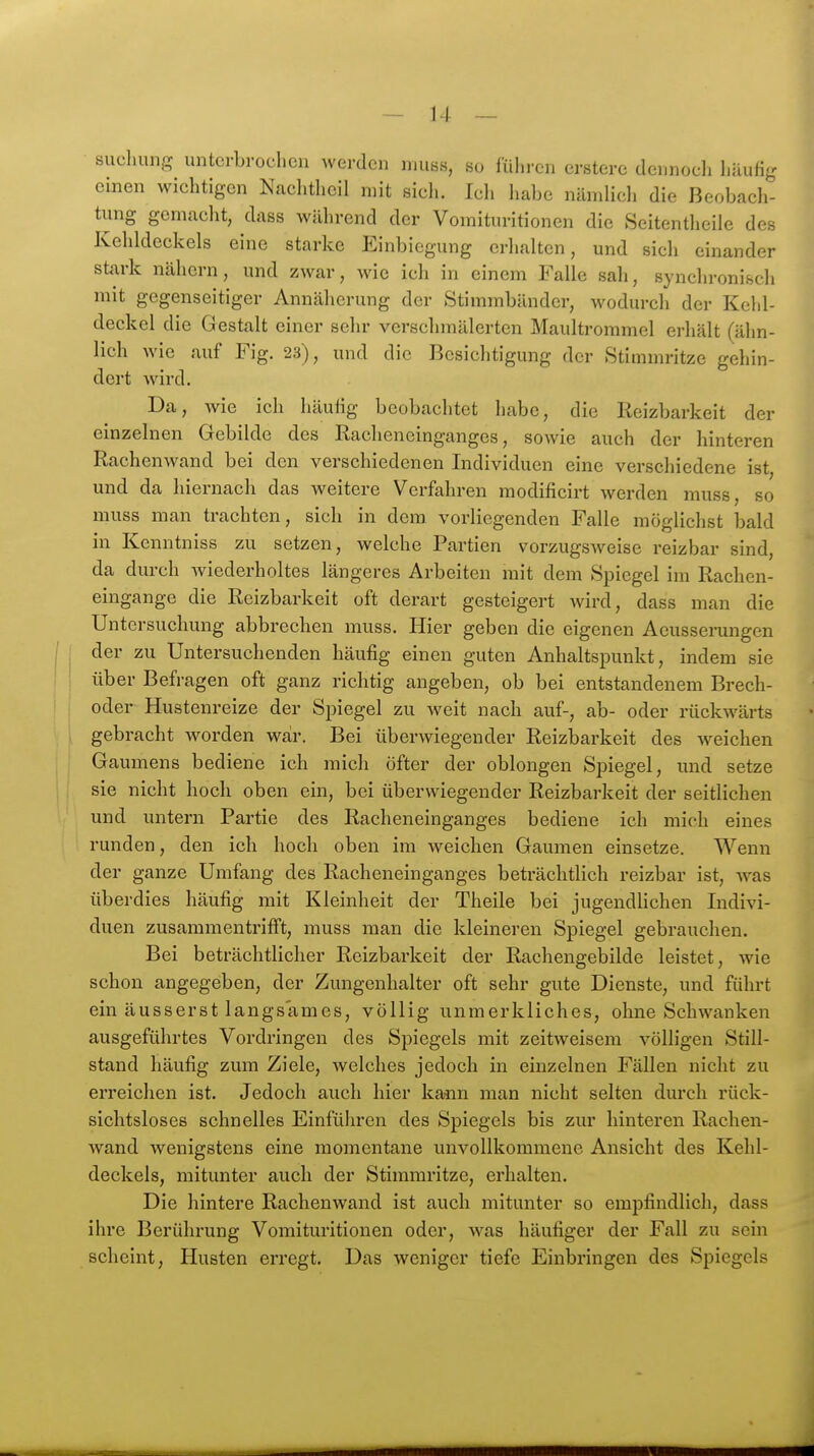 sucliung unterbrochen werden niuss, so fuhren erstere dennoch liäufig einen wichtigen Nachtheil mit sich. Ich habe nämlich die Beobach- tung gemacht, dass während der Vomituritionen die Seitentheile des Kehldeckels eine starke Einbiegung erhalten, und sich einander stark nähern, und zwar, wie ich in einem Falle sah, synchronisch mit gegenseitiger Annäherung der Stimmbänder, wodurch der Keld- deckel die Gestalt einer sehr verschmälerten Maultrommel erhält (ähn- lich wie auf Fig. 23), und die Besichtigung der Stimmritze gehin- dert Avird. Da, wie ich häulig beobachtet habe, die Reizbarkeit der einzelnen Gebilde des Rachencinganges, sowie auch der hinteren Rachenwand bei den verschiedenen Individuen eine verschiedene ist, und da hiernach das weitere Verfahren modificirt Averden muss, so muss man trachten, sich in dem vorliegenden Falle möglichst bald in Kenntniss zu setzen, welche Partien vorzugsweise reizbar sind, da durch wiederholtes längeres Arbeiten mit dem Spiegel im Rachen- eingange die Reizbarkeit oft derart gesteigert Avird, dass man die Untersuchung abbrechen muss. Hier geben die eigenen Aeussenmgen der zu Untersuchenden häufig einen guten Anhaltspunkt, indem sie über Befragen oft ganz richtig angeben, ob bei entstandenem Brech- oder Hustenreize der Spiegel zu Aveit nach auf-, ab- oder rückwärts gebracht worden war. Bei überAviegender Reizbarkeit des weichen Gaumens bediene ich mich öfter der oblongen Spiegel, und setze sie nicht hoch oben ein, bei überwiegender Reizbarkeit der seitlichen und untern Partie des Racheneinganges bediene ich mich eines runden, den ich hoch oben im weichen Gaumen einsetze. Wenn der ganze Umfang des Racheneinganges beträchtlich reizbar ist, AA^as überdies häufig mit Kleinheit der Theile bei jugendhchen Indivi- duen zusammentriffst, muss man die kleineren Spiegel gebrauchen. Bei beträchtlicher Reizbarkeit der Rachengebilde leistet, wie schon angegeben, der Zungenhalter oft sehr gute Dienste, und führt ein äusserst langsames, völlig unmerkliches, ohne SchAvanken ausgeführtes Vordringen des Spiegels mit zeitweisem A'ölligen Still- stand häufig zum Ziele, Avelches jedoch in einzelnen Fällen nicht zu erreichen ist. Jedoch auch hier kann man nicht selten durch rück- sichtsloses schnelles Einführen des Spiegels bis zur hinteren Rachen- Avand wenigstens eine momentane unvollkommene Ansicht des Kehl- deckels, mitunter auch der Stimmritze, erhalten. Die hintere RachenAvand ist auch mitunter so empfindlich, dass ihre Berührung Vomituritionen oder, was häufiger der Fall zu sein scheint, Husten erregt. Das weniger tiefe Einbringen des Spiegels