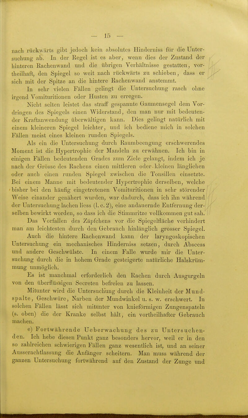 nach rückwärts gibt jedoch kein ubsokitcs Hinderniss für die Unter- suchung ab. In der Regel ist es aber, wenn dies der Zustand der hinteren Rachenwand und die übrigen Verhältnisse gestatten, vor- theilhaft, den Spiegel so weit nach rückwärts zu schieben, dass er sich mit der Spitze an die hintere Rachenwand anstemmt. In sehr vielen Fällen gelingt die Untersuchung rasch ohne irgend Vomituritionen oder Husten zu erregen. Nicht selten leistet das straff gespannte Gaumensegel dem Vor- dringen des Spiegels einen Widerstand, den man nur mit bedeuten- der Kraftanwendung überwältigen kann. Dies gelingt natürlich mit einem kleineren Spiegel leichter, und ich bediene mich in solchen Fällen meist eines kleinen runden Spiegels. Als ein die Untersuchung durch Raumbeengung erschwerendes Moment ist die Hypertrophie der Mandeln zu erwähnen. Ich bin in einigen Fällen bedeutenden Grades zum Ziele gelangt, indem ich je nach der Grösse des Rachens einen mittleren oder.kleinen länglichen oder auch einen runden Spiegel zwischen die Tonsillen einsetzte. Bei einem Manne mit bedeutender Hypertrophie derselben, welche ' bisher bei den häufig eingetretenen Vomituritionen in sehr störender Weise einander genähert wurden, war dadurch, dass ich ihn Avährend der Untersuchung lachen liess (1. c. 2), eine andauernde Entfernung der- selben bewirkt worden, so dass ich die Stimmritze vollkommen gut sah. Das Vorfallen des Zäpfchens vor die Spiegelfläche verhindert man am leichtesten durch den Gebrauch hinlänglich grosser Spiegel. Auch die hintere Rachenwand kann der laryngoskopischen Untersuchung ein mechanisches Hinderniss setzen, durch Abscess und andere Geschwülste. In einem Falle wurde mir die Unter- suchung durch die in hohem Grade gesteigerte natürliche Halskrüm- mung unmöglich. Es ist manchmal erforderlich den Rachen durch Ausgurgeln von den überflüssigen Secreten befreien zu lassen. Mitunter wird die Untersuchung durch die Kleinheit der Mund- spalte, Geschwüre, Narben der Mundwinkel u. s. w. erschwert. In solchen Fällen lässt sich mitunter von knieförmigen Zungenspateln (s. oben) die der Kranke selbst hält, ein vortheilhafter Gebrauch machen. e) Fortwährende Ueberwachung des zu Untersuchen- den. Ich hebe diesen Punkt ganz besonders hervor, weil er in den so zahlreichen schwierigen Fällen ganz wesentlich ist, und an seiner Ausserachtlassung die Anfänger scheitern. Man muss während der ganzen Untersuchung fortwährend auf den Zustand der Zunge und