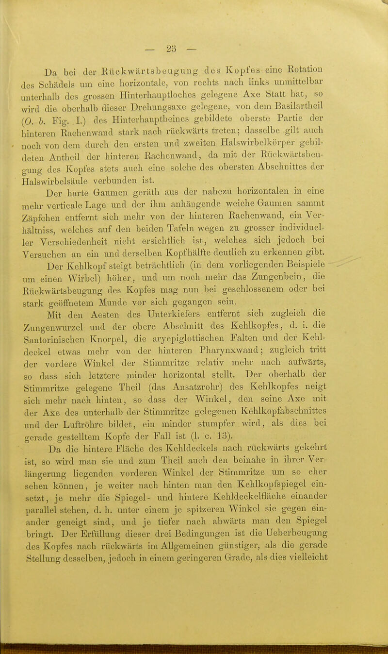 Da bei der liückwilrtsbeugung dea Kopfes eine Rotation des Schädels um eine horizontale, von rechts nach links unmittelbar unterhalb des grossen Hinterhauptloches gelegene Axe Statt hat, so wird die oberhalb dieser Drehungsaxo gelegene, von dem Basilartheil (0. h. Fig. I.) des Hinterhauptbeines gebildete oberste Partie der hinteren Rachen wand stark nach rückwärts treten; dasselbe gilt auch ' noch von dem durch den ersten und zweiten lialswirbelkörper gebil- deten Antheil der hinteren Racheuwand, da mit der Rückwilrtsbeu- gung des Kopfes stets auch eine solche des obersten Abschnittes der Halswirbelsäule verbunden ist. Der harte Gaumen geräth aus der nahezu horizontalen in eine mehr verticale Lage und der ihm anhängende weiche Gaumen sammt Zäpfchen entfernt sich mehr von der hinteren Rachenwand, ein Ver- hältuiss, welches auf den beiden Tafeln wegen zu grosser individuel- ler Verschiedenheit nicht ersichtlich ist, welches sich jedoch bei Versuchen an ein und derselben Kopf hälfte deutlich zu erkennen gibt. Der Kehlkopf steigt beträchtlich (in dem vorliegenden Beispiele um einen Wirbel) höher, und um noch mehr das Zungenbein, die Rückwärtsbeugung des Kopfes mag nun bei geschlossenem oder bei stark geöffnetem Munde vor sich gegangen sein. Mit den Aesten des Unterkiefers entfernt sich zugleich die Zungenwurzel und der obere Abschnitt des Kehlkopfes, d, i. die Santorinischen Knorpel, die aryepigiottischen Falten und der Kehl- deckel etwas mehr von der hinteren Pharynxwand; zugleich tritt der vordere Winkel der Stimmritze relativ mehr nach aufwärts, so dass sich letztere minder horizontal stellt. Der oberhalb der Stimmritze gelegene Theil (das Ansatzrohr) des Kehlkopfes neigt sich mehr nach hinten, so dass der Winkel, den seine Axe mit der Axe des unterhalb der Stimmritze gelegenen Kehlkopfabschnittes und der Luftröhre bildet, ein minder stumpfer wird, als dies bei gerade gestelltem Kopfe der Fall ist (1. c. 13). Da die hintere Fläche des Kehldeckels nach rückwärts gekehrt ist, so wird man sie und zum Theil auch den beinahe in ihrer Ver- längerung liegenden vorderen Winkel der Stimmritze um so eher sehen können, je weiter nach hinten man den Kehlkopfspiegel ein- setzt, je mehr die Spiegel- und hintere Kehldeckelfläche einander parallel stehen, d. h. unter einem je spitzeren Winkel sie gegen ein- ander geneigt sind, und je tiefer nach abwärts man den Spiegel bringt. Der Erfüllung dieser drei Bedingungen ist die Ueberbeugung des Kopfes nach rückwärts im Allgemeinen günstiger, als die gerade Stellung desselben, jedoch in einem geringeren Grade, als dies vielleicht