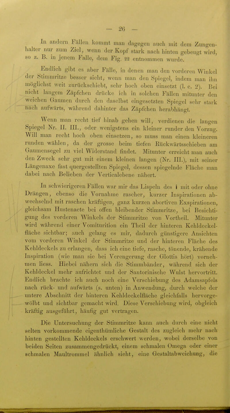 In andern Füllen kommt man dagegen aueli mit dem Zungen- halter nur zum Ziel, wenn der Kopf stark nach hinten gebeugt wird, so z. B. in jenem Falle, dem Fig. 22 entnommen wurde. Endlich gibt es aber Fälle, in denen man den vorderen Winkel der Stinnnritze besser sieht, wenn man den Spiegel, indem man ihn möglichst weit zurückschiebt, sehr hoch oben einsetzt (1. c. 2). Bei nicht langem Zäpfchen drücke ich in solchen Fällen mitunter den weichen Gaumen durch den daselbst eingesetzten Spiegel sehr stark nach aufwärts, während dahinter das Zäpfchen herabhängt. Wenn man recht tief hinab gehen will, verdienen die langen Spiegel Nr. II. III., oder wenigstens ein kleiner runder den Vorzug. Will man recht hoch oben einsetzen, so muss man einen kleineren runden wählen, da der grosse beim tiefen Rückwärtsschieben am Gaumensegel zu viel Widerstand findet. Mitunter erreicht man auch den Zweck sehr gut mit einem kleinen langen (Nr. III.), mit seiner Längenaxe fast quergestellten Spiegel, dessen spiegelnde Fläche man dabei nach Belieben der Verticalebene nähert. In schwierigeren Fällen war mir das Lispeln des i mit oder ohne Drängen, ebenso die Vornahme rascher, kurzer Inspirationen ab- wechselnd mit raschen kräftigen, ganz kurzen abortiven Exspirationen, gleichsam Ilustenacte bei offen bleibender Stimmritze, bei Besichti- gung des vorderen Winkels der Stimmritze von Vortheil. Mitunter wird während einer Vomiturition ein Theil der hinteren Kehldeckel- fläclie sichtbar; auch gelang es mir, dadurch günstigere Ansichten vom vorderen Winkel der Stimmritze und der hinteren Fläche des Kehldeckels zu erlangen, dass ich eine tiefe, rasche, tönende, krähende Inspiration (wie man sie bei Verengerung der Glottis hört) vorneh- men Hess. Hiebei nähern sich die Stimmbänder, während sich der Kehldeckel mehr aufrichtet und der Santorinische Wulst hervortritt. Endlich brachte ich auch noch eine Verschiebung des Adamsapfels nach rück- und aufwärts (s. unten) in Anwendung, durch welche der untere Abschnitt der hinteren Kehldeckelfläche gleichfalls her vorge- wölbt und sichtbar gemacht wird. Diese Verschiebung wird, obgleich kräftig ausgeführt, häufig gut vertragen. Die Untersuchung der Stimmintze kann auch durch eine nicht selten vorkommende eigenthüraliche Gestalt des zugleich mehr nach hinten gestellten Kehldeckels erschwert werden, wobei derselbe von beiden Seiten zusammengedrückt, einem schmalen Omega oder einer schmalen Maultrommel ähnlich sieht, eine Gestaltabweichung, die
