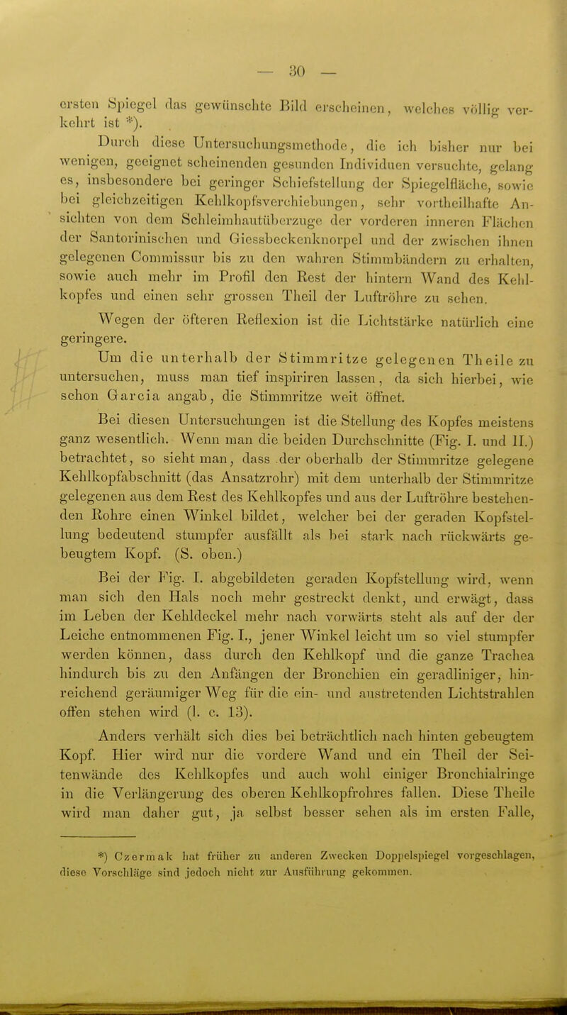 ersten Spiegel das gewünschte Bild erscheinen, welches völlig ver- kehrt ist *). Durch diese Untersuchungsmethode, die ich bisher nur bei wenigen, geeignet scheinenden gesunden Individuen versuchte, gelang es, insbesondere bei geringer Schiefstellung der Spiegelfläche, sowie bei gleichzeitigen Kehlkopfsverchiebungen, sehr vortheilhafte An- sichten von dem Schleimhautüberzugc der vorderen inneren Flächen der Santorinischen und Giessbeckenknorpel und der zwischen ihnen gelegenen Commissur bis zu den wahren Stimmbändern zu erhahen, sowie auch mehr im Profil den Rest der hintern Wand des Kelil- kopfcs und einen sehr grossen Theil der Luftröhre zu sehen. Wegen der öfteren Reflexion ist die Lichtstärke natürlich eine geringere. i Um die unterhalb der Stimmritze gelegenen Theile zu untersuchen, muss man tief inspiriren lassen, da sich hierbei, wie schon Garcia angab, die Stimmritze weit öfl'net. Bei diesen Untersuchungen ist die Stellung des Kopfes meistens ganz wesentlich. Wenn man die beiden Durchschnitte (Fig. I. und II.) betrachtet, so sieht man, dass der oberhalb der Stimmritze gelegene Kehlkopfabschnitt (das Ansatzrohr) mit dem unterhalb der Stimmritze gelegenen aus dem Rest des Kehlkopfes und aus der Luftröhre bestehen- den Rohre einen Winkel bildet, Avelcher bei der geraden Kopfstel- lung bedeutend stumpfer ausfällt als bei stark nach rückwärts ge- beugtem Kopf. (S. oben.) Bei der Fig. I. abgebildeten geraden Kopfstellung Avird, wenn man sich den Hals noch mehr gestreckt denkt, und erwägt, dass im Leben der Kehldeckel mehr nach vorwärts steht als auf der der Leiche entnommenen Fig. L, jener Winkel leicht um so viel stumpfer werden können, dass durch den Kehlkopf und die ganze Trachea hindurch bis zu den Anfängen der Bronchien ein geradliniger, hin- reichend geräumiger Weg für die ein- und austretenden Lichtstrahlen offen stehen wird (h c. 13). Anders verhält sich dies bei beträchtlich nach hinten gebeugtem Kopf. Hier wird nur die vordere Wand und ein Theil der Sei- tenwände des Kehlkopfes und auch wohl einiger Bronchialringe in die Verlängerung des oberen Kehlkopfrohres fallen. Diese Theile wird man daher gut, ja selbst besser sehen als im ersten Falle, *) Czermak liat früher zu anderen Zwecken Doppelspiegel vorgeschlagen, fliese Vorscliläge sind jedoch nicht zur Ausführung gekommen.