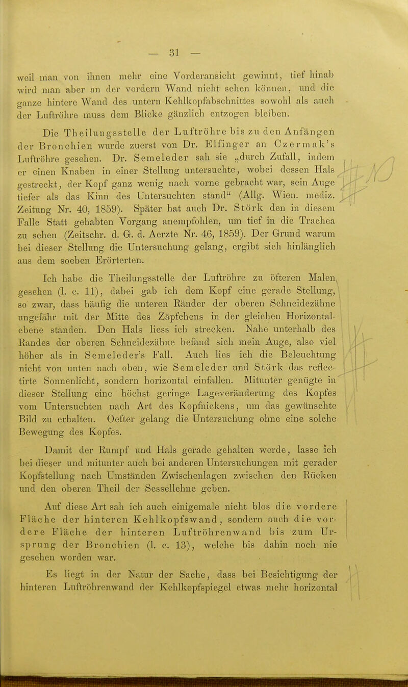 weil man von ihnen mehr eine Vordcransiclit gewinnt, tief liinab wird man aber an der vordem Wand niclit sehen können, und die ganze hintere Wand des untern Kehlkopfabschnittes sowohl als auch der Luftröhre muss dem Blicke gänzlich entzogen bleiben. Die Theilungsstelle der Luftröhre bis zu den Anfängen der Bronchien wurde zuerst von Dr. Elfinger an Czermak's Luftröhre gesehen. Dr. Semeleder sah sie „durch Zufall, indem er einen Knaben in einer Stellung untersuchte, wobei dessen Hals ^ gestreckt, der Kopf ganz wenig nach vorne gebracht war, sein Auge tiefer als das Kinn des Untersuchten stand (AUg. Wien, mediz. Zeitung Nr. 40, 1859). Später hat auch Dr. Stork den in diesem Falle Statt gehabten Vorgang anempfohlen, um tief in die Trachea zu sehen (Zeitschr. d. G. d. Aerzte Nr. 46, 1859). Der Grund warum bei dieser Stellung die Untersuchung gelang, ergibt sich hinlänglich aus dem soeben Erörterten. Ich habe die Theilungsstelle der Luftröhre zu öfteren Malen^ gesehen (1. c. 11), dabei gab ich dem Kopf eine gerade Stellung, so zwar, dass häufig die unteren Ränder der oberen Schneidezähne ungefähr mit der Mitte des Zäpfchens in der gleichen Horizontal- ebene standen. Den Hals Hess ich strecken. Nahe unterhalb des Randes der oberen Schneidezähne befand sich mein Auge, also viel höher als in Semeleder's Fall. Auch lies ich die Beleuchtung nicht von unten nach oben, wie Semeleder und Störk das reflec- tirte Sonnenlicht, sondern horizontal einfallen. Mitunter genügte in dieser Stellung eine höchst geringe Lageveränderung des Kopfes vom Untersuchten nach Art des Kopfnickens, um das gewünschte Bild zu erhalten. Oefter gelang die Untersuchung ohne eine solche Bewegung des Kopfes. Damit der Rumpf und Hals gerade gehalten werde, lasse ich bei dieser und mitunter auch bei anderen Untersuchungen mit geradei- Kopfstellung nach Umständen Zwischenlagen zwischen den Rücken und den oberen Theil der Sessellehne geben. Auf diese Art sah ich auch einigemale nicht blos die vordere Fläche der hinteren Kehlkopfswand, sondern auch die vor- dere Fläche der hinteren LuftröhrenAvand bis zum Ur- sprung der Bronchien (1. c. 13), welche bis dahin noch nie gesehen worden war. Es liegt in der Natur der Sache, dass bei Besichtigung der hinteren Luftröhrenwand der Kehlkopfspiegel etwas mehr liorizontal