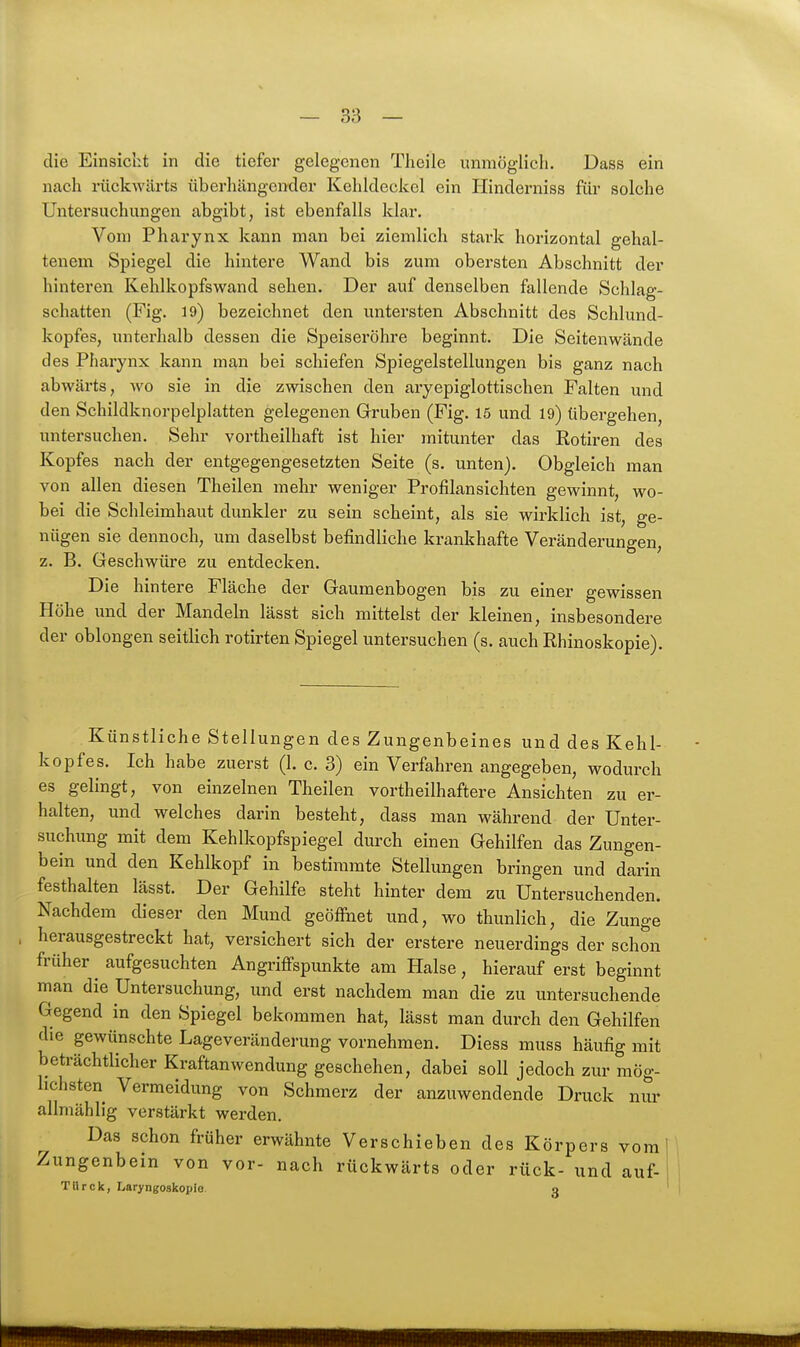 die Einsicht in die tiefer gelegenen Theile unmöglich. Dass ein nach rückwärts überhängender Kehldeckel ein Hinderniss für solche Untersuchungen abgibt, ist ebenfalls klar. Von) Pharynx kann man bei ziemlich stark horizontal gehal- tenem Spiegel die hintere Wand bis zum obersten Abschnitt der hinteren Kehlkopfswand sehen. Der auf denselben fallende Schlag- schatten (Fig. 19) bezeichnet den untersten Abschnitt des Schlund- kopfes, unterhalb dessen die Speiseröhre beginnt. Die Seitenwände des jPharynx kann man bei schiefen Spiegelstellungen bis ganz nach abwärts, wo sie in die zwischen den aryepiglottischen Falten und den Schildknorpelplatten gelegenen Gruben (Fig. 15 und 19) tibergehen, untersuchen. Sehr vortheilhaft ist hier mitunter das Rotiren des Kopfes nach der entgegengesetzten Seite (s. unten). Obgleich man von allen diesen Theilen mehr weniger Profilansichten gewinnt, wo- bei die Schleimhaut dunkler zu sein scheint, als sie wirklich ist, ge- nügen sie dennoch, um daselbst befindliche krankhafte Veränderungen, z. B. Geschwüre zu entdecken. Die hintere Fläche der Gaumenbogen bis zu einer gewissen Höhe und der Mandeln lässt sich mittelst der kleinen, insbesondere der oblongen seitlich rotirten Spiegel untersuchen (s. auch Rhinoskopie). Künstliche Stellungen des Zungenbeines und des Kehl- kopfes. Ich habe zuerst (1. c. 3) ein Verfahren angegeben, wodurch es gelingt, von einzelnen Theilen vortheilhaftere Ansichten zu er- halten, und welches darin besteht, dass man während der Unter- suchung mit dem Kehlkopfspiegel durch einen Gehilfen das Zungen- bein und den Kehlkopf in bestimmte Stellungen bringen und darin festhalten lässt. Der Gehilfe steht hinter dem zu Untersuchenden. Nachdem dieser den Mund geöfihet und, wo thunlich, die Zunge herausgestreckt hat, versichert sich der erstere neuerdings der schon früher ^ aufgesuchten Angi-ifFspunkte am Halse, hierauf erst beginnt man die Untersuchung, und erst nachdem man die zu untersuchende Gegend in den Spiegel bekommen hat, lässt man durch den Gehilfen die gewünschte Lageveränderung vornehmen. Diess muss häufig mit beträchtlicher Kraftanwendung geschehen, dabei soll jedoch zur mög- lichsten Vermeidung von Schmerz der anzuwendende Druck nur allmählig verstärkt werden. Das schon früher erwähnte Verschieben des Körpers vom Zungenbein von vor- nach rückwärts oder rück- und auf- TUrck, Laryngoskopie 3