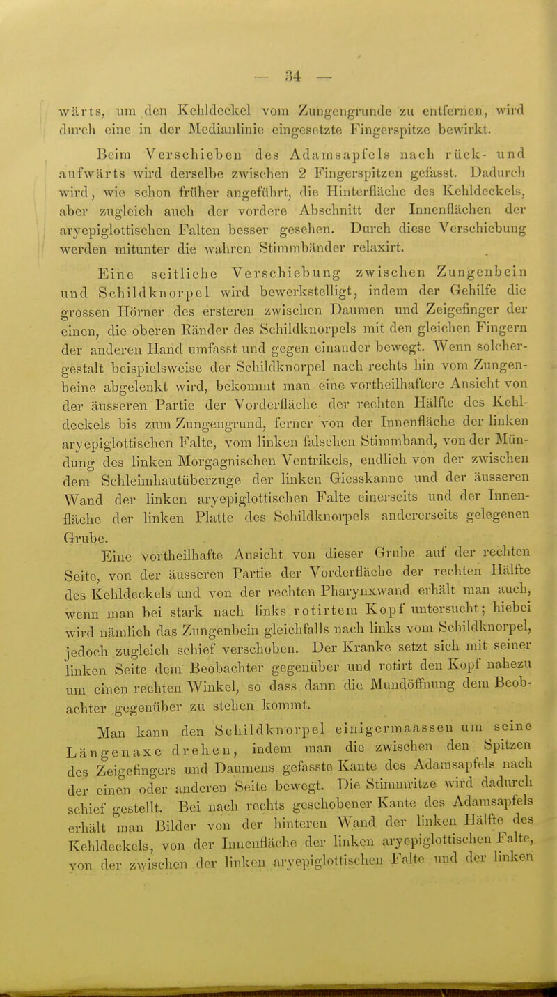 wilrts, um den Kehldeckel vom Zungengrunde zu entfernen, wird durch eine in der Medianlinie eingesetzte Fingerspitze bewirkt. Beim Verschieben des Adamsapfels nach rück- und aufwärts wird derselbe zwischen 2 Fingerspitzen gefasst. Dadurcli wird, wie schon früher angeführt, die Hinterfläclic des Kehldeckels, aber zugleich auch der vordere Abschnitt der Innenflächen der aryepiglottischen Falten besser gesehen. Durch diese Verschiebung werden mitunter die wahren Stimmbänder relaxirt. Eine seitliche Verschiebung zwischen Zungenbein und vSchildknorpel wird bewerkstelligt, indem der Gehilfe die grossen Horner des ersteren zwischen Daumen und Zeigefinger der einen, die oberen Ränder des Schildknorpcls mit den gleichen Fingern der anderen Hand umfasst und gegen einander bewegt. Wenn solcher- gestalt beispielsweise der Schildknorpel nach rechts hin vom Zungen- beine abgelenkt wird, bekommt man eine vortheilhaftere Ansicht von der äusseren Partie der Vorderfläche der rechten Hälfte des Kehl- deckels bis zum Zungengrund, ferner von der Innenfläche der linken aryepiglottischen Falte, vom linken falschen Stimmband, von der Mün- dung des linken Morgagnischen Ventrikels, endlich von der zwischen dem Schleimhautüberzuge der linken Giesskanne und der äusseren Wand der linken aryepiglottischen Falte einerseits und der Innen- fläche der linken Platte des Schildknorpels andererseits gelegenen Grube. Eine vortheilhafte Ansicht von dieser Grube auf der rechten Seite, von der äusseren Partie der Vorderfläche der rechten Hälfte des Kehldeckels und von der rechten Pharynxwand erhält man auch, wenn man bei stark nach links rotirtem Kopf untersucht; hiebei wird nämlich das Zungenbein gleichfalls nach links vom Schildknorpel, jedoch zugleich schief verschoben. Der Kranke setzt sich mit seiner linken Seite dem Beobachter gegenüber und rotirt den Kopf nahezu um einen rechten Winkel, so dass dann die MundöfFnung dem Beob- achter gegenüber zu stehen kommt. Man kann den Schildknorpel einigermaassen um seine Längenaxe drehen, indem man die zwischen den Spitzen des Zeigefingers und Daumens gefasste Kante des Adamsapfels nach der einen oder anderen Seite bewegt. Die Stimmritze wird dadurch schief gestellt. Bei nach rechts geschobener Kante des Adamsapfels erhält man Bilder von der hinteren Wand der linken Hälfte des Kehldeckels, von der Innenfläche der linken aryepiglottischen Falte, von der zwischen der linken aryepiglottischen Falte und der linken