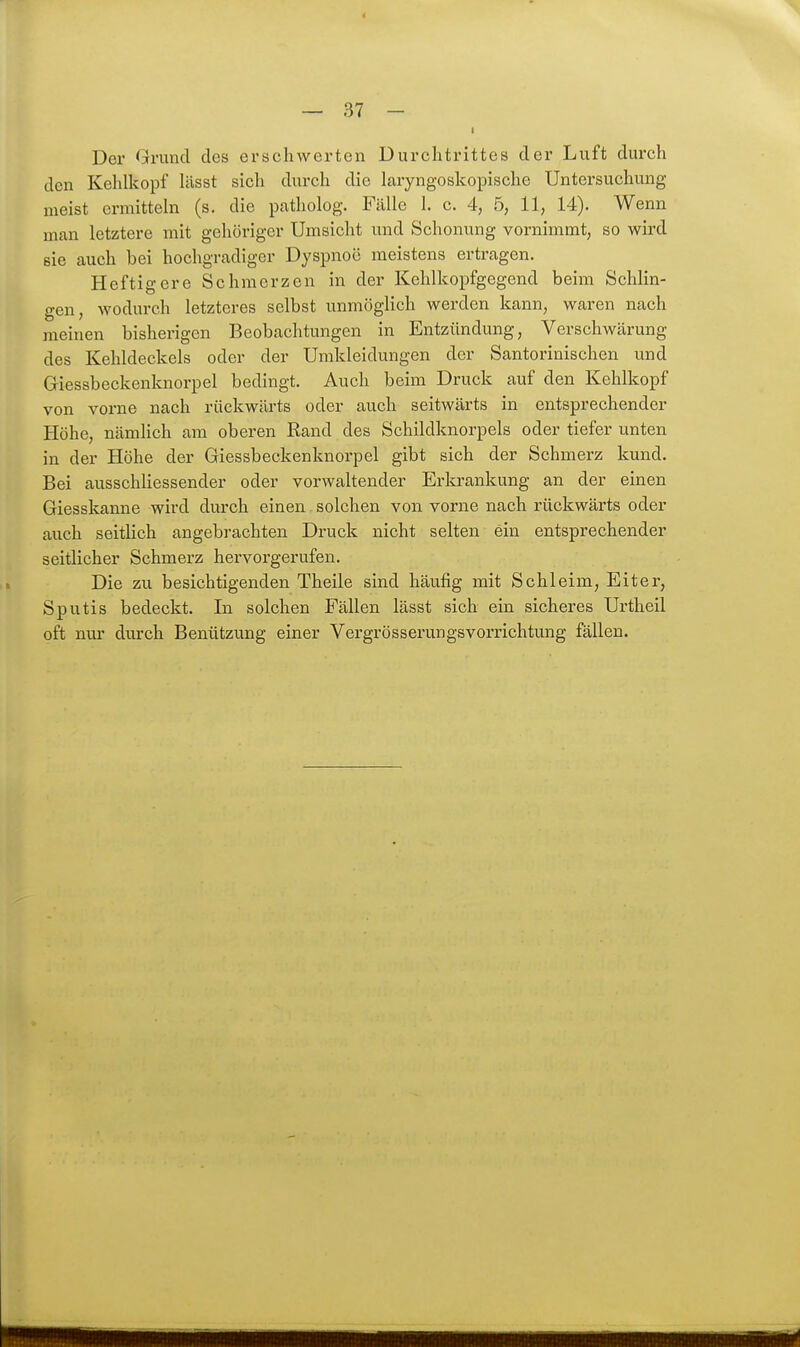 4 — 37 - Der Grund des erschwerten Durchtrittes der Luft durch den Kehlkopf lässt sich durch die laryngoskopische Untersuchung meist ermitteln (s. die patholog. Fcälle 1. c. 4, 5, 11, 14). Wenn man letztere mit gehöriger Umsicht und Schonung vornimmt, so wird sie auch bei hochgradiger Dyspnoe meistens ertragen. Heftigere Schmerzen in der Kehlkopfgegend beim Schlin- gen, wodurch letzteres selbst unmöglich werden kann, waren nach meinen bisherigen Beobachtungen in Entzündung, Verschwärung des Kehldeckels oder der Umkleidungen der Santorinischen und Giessbeckenknorpel bedingt. Auch beim Druck auf den Kehlkopf von vorne nach rückwärts oder auch seitwärts in entsprechender Höhe, nämHch am oberen Rand des Schildknorpels oder tiefer unten in der Höhe der Giessbeckenknorpel gibt sich der Schmerz kund. Bei ausschliessender oder vorwaltender Erlo-ankung an der einen Giesskanne wird durch einen solchen von vorne nach rückwärts oder auch seitlich angebrachten Druck nicht selten ein entsprechender seitlicher Schmerz hervorgerufen. Die zu besichtigenden Theile sind häufig mit Schleim, Eiter, Sputis bedeckt. In solchen Fällen lässt sich ein sicheres Urtheil oft nur durch Benützung einer Vergrösserungsvorrichtung fällen.