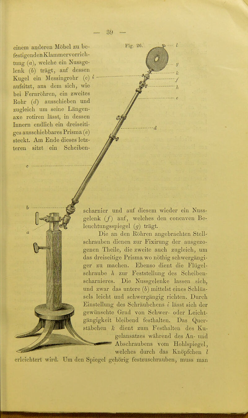 einem anderen Möbel zu be- festigenden Klammervorricli- tung (ci), welche ein Nussge- lenk (i) trägt, auf dessen Kugel ein Messingrohr (c) aufsitzt, aus dem sich, wie bei Fernröhren, ein zweites Rohr (d) ausschieben und zugleich um seine Längen- axe rotiren lässt, in dessen Innern endlich ein dreiseiti- ges ausschiebbares Prisma (e) steckt. Am Ende dieses letz- teren sitzt ein Scheiben- Fig. 26. /i e d Scharnier und auf diesem wieder ein Nuss- gelenk (/) auf, welches den concaven Be- leuchtungsspiegel {cj) trägt. Die an den Röhren angebrachten Stell- schrauben dienen zur Fixirung der ausgezo- genen Theile, die zweite auch zugleich, um das dreiseitige Prisma wo nöthig schwergängi- ger zu machen. Ebenso dient die Flügel- schraube Ii zur Feststellung des Scheiben- scharnieres. Die Nussgelenke lassen sich, und zwar das untere (6) mittelst eines Schlüs- sels leicht und schwergängig richten. Durch Einstellung des Schräubchens i lässt sich der gewünschte Grad von Schwer- oder Leicht- gängigkeit bleibend festhalten. Das Qucr- stäbchen h dient zum Festhalten des Ku- gelansatzes während des An- und Abschraubens vom Hohlspiegel, welches durch das Knöpfchen l erleichtert wird. Um den Spiegel gehörig festzuschrauben, muss man