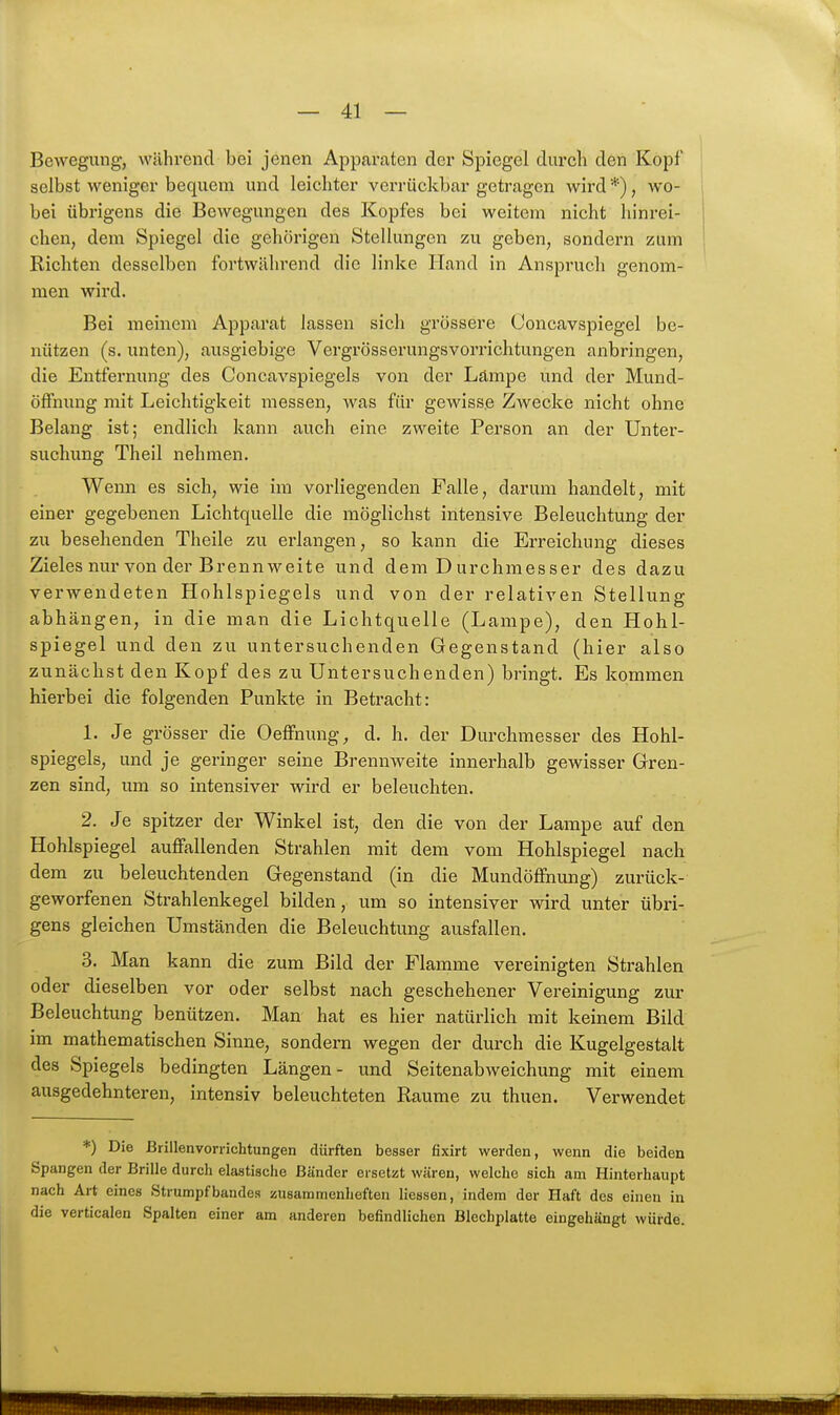 Bewegung, während bei jenen Apparaten der Spiegel durch den Kopf selbst weniger bequem und leichter verrückbar getragen wird *), wo- bei übrigens die Bewegungen des Kopfes bei weitem nicht hinrei- chen, dem Spiegel die gehörigen Stellungen zu geben, sondern zum Richten desselben fortwälirend die linke Hand in Anspruch genom- men wird. Bei meinem Apparat lassen sich grössere Ooncavspiegel be- nützen (s. unten), ausgiebige Vergrösserungsvorrichtungen anbringen, die Entfernung des Concavspiegels von der Lampe und der Mund- öffnung mit Leichtigkeit messen, was für gewisse Zwecke nicht ohne Belang ist; endlich kann auch eine zweite Person an der Untei'- suchung Theil nehmen. Wenn es sich, wie im vorliegenden Falle, darum handelt, mit einer gegebenen Lichtquelle die möglichst intensive Beleuchtung der zu besehenden Theile zu erlangen, so kann die Erreichung dieses Zieles nur von der Brennweite und dem Durchmesser des dazu verwendeten Hohlspiegels und von der relativen Stellung abhängen, in die man die Lichtquelle (Lampe), den Hohl- spiegel und den zu untersuchenden Gegenstand (hier also zunächst den Kopf des zu Untersuchenden) bringt. Es kommen hierbei die folgenden Punkte in Betracht: 1. Je grösser die Oeffnung, d, h. der Durchmesser des Hohl- spiegels, und je geringer seine Brennweite innerhalb gewisser Gren- zen sind, um so intensiver wii'd er beleuchten. 2. Je spitzer der Winkel ist, den die von der Lampe auf den Hohlspiegel auflPallenden Strahlen mit dem vom Hohlspiegel nach dem zu beleuchtenden Gegenstand (in die MundöfFnung) zurück- geworfenen Strahlenkegel bilden, um so intensiver wird unter übri- gens gleichen Umständen die Beleuchtung ausfallen. 3. Man kann die zum Bild der Flamme vereinigten Strahlen oder dieselben vor oder selbst nach geschehener Vereinigung zur Beleuchtung benützen. Man hat es hier natürlich mit keinem Bild im mathematischen Sinne, sondern wegen der durch die Kugelgestalt des Spiegels bedingten Längen- und Seitenabweichung mit einem ausgedehnteren, intensiv beleuchteten Räume zu thuen. Verwendet *) Die Brillenvorrichtungen dürften besser fixirt werden, wenn die beiden Spangen der Brille durch elastische Bänder ersetzt wären, welche sich am Hinterhaupt nach Art eines Strumpfbandes zusammenheften Hessen, indem der Haft des einen in die verticalen Spalten einer am anderen befindlichen Blechplatte eingehängt würde.