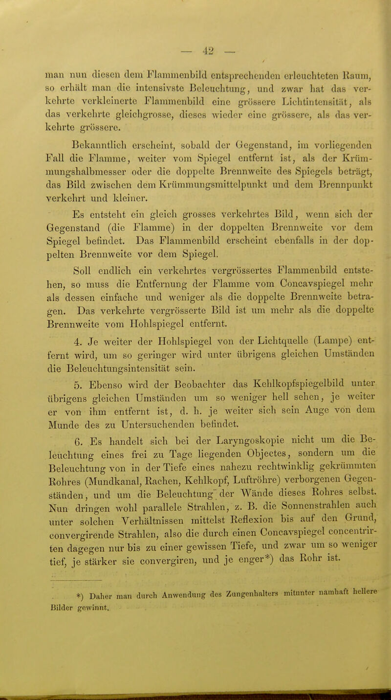 man nun diesen dem Flamnienbild entsprechenden erleuchteten Raum, so erhält man die intensivste Beleuchtung, und zwar hat das ver- kehrte verkleinerte Flammenbild eine grössere Lichtintensität, als das verkehrte gleichgrosse, dieses Avieder eine grössere, als das ver- kehrte grössere. Bekanntlich erscheint, sobald der Gegenstand, im vorliegenden Fall die Flamme, weiter vom Spiegel entfernt ist, als der Krüm- mungshalbmesser oder die doppelte Brennweite des Spiegels beträgt, das Bild zwischen dem Krümmungsmittelpunkt und dem Brennpunkt verkehrt und kleiner. Es entsteht ein gleich grosses verkehrtes Bild, wenn sich der Gegenstand (die Flamme) in der doppelten Brennweite vor dem Spiegel befindet. Das Flammenbild erscheint ebenfalls in der dop- pelten Brennweite vor dem Spiegel. Soll endlich ein verkehrtes vergrössertes Flammenbild entste- hen, so muss die Entfernung der Flamme vom Concavspiegel mehr als dessen einfache und weniger als die doppelte Brennweite betra- gen. Das verkehrte vergrösserte Bild ist um mehr als die doppelte Brennweite vom Hohlspiegel entfernt. 4. Je weiter der Hohlspiegel von der Lichtquelle (Lampe) ent- fernt wird, um so geringer wird unter übrigens gleichen Umständen die Beleuchtungsintensität sein. 5. Ebenso wird der Beobachter das Kehlkopfspiegelbild unter übrigens gleichen Umständen um so weniger hell sehen, je weiter er von ihm entfernt ist, d. h. je weiter sich sein Auge von dem Munde des zu Untersuchenden befindet. 6. Es handelt sich bei der Laryngoskopie nicht um die Be- leuchtung eines frei zu Tage liegenden Objectes, sondern um die Beleuchtung von in der Tiefe eines nahezu rechtwinklig gekrümmten Rohres (Mundkanal, Rachen, Kehlkopf, Luftröhre) verborgenen Gegen- ständen, und um die Beleuchtung der Wände dieses Rohres selbst. Nun dringen wohl parallele Strahlen, z. B. die Sonnenstrahlen auch unter solchen Verhältnissen mittelst Reflexion bis auf den Grund, convei'girende Strahlen, also die durch einen Concavspiegel concentrir- ten dagegen nur bis zu einer gewissen Tiefe, und zwar um so weniger tief, je stärker sie convergiren, und je enger*) das Rohr ist. *) Daher man durch Anwendung des Zungenhalters mUunter namhaft Bilder gewinnt.