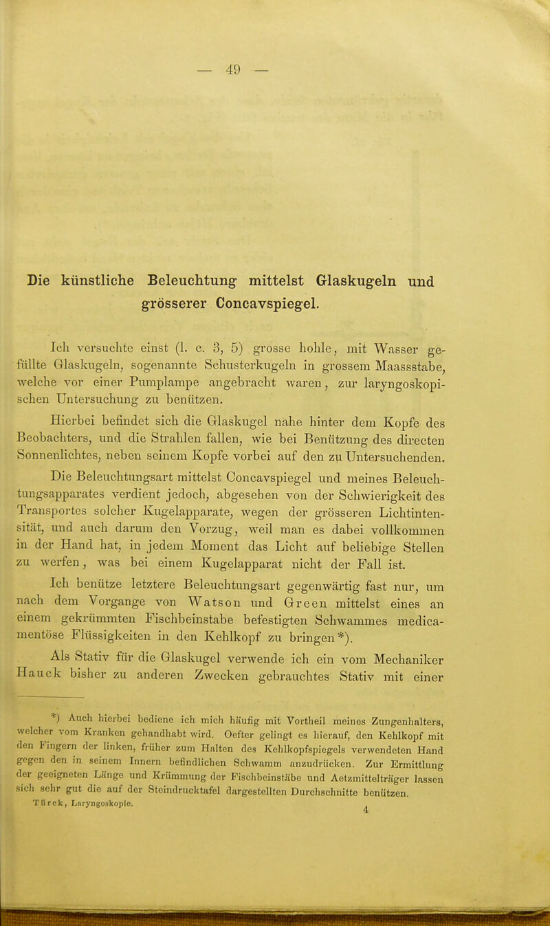 Die künstliche Beleuchtung mittelst Glaskugeln und grösserer Concavspiegel. Ich versuchte einst (1. c. 3, 5) grosse hohle, mit Wasser ge- füllte Glaskugeln, sogenannte Schusterkugeln in grossem Maassstabe, welche vor einer Pumplampe angebracht waren, zur laryngoskopi- schen Untersuchmig zu benützen. Hierbei befindet sich die Glaskugel nahe hinter dem Kopfe des Beobachters, und die Strahlen fallen, wie bei Benützung des directen Sonnenlichtes, neben seinem Kopfe vorbei auf den zu Untersuchenden. Die Beleuchtungsart mittelst Concavspiegel und meines Beleuch- tungsapparates verdient jedoch, abgesehen von der Schwierigkeit des Transportes solcher Kugelapparate, wegen der grösseren Lichtinten- sität, und auch darum den Vorzug, weil man es dabei vollkommen in der Hand hat, in jedem Moment das Licht auf beliebige Stellen zu werfen, was bei einem Kugelapparat nicht der Fall ist. Ich benütze letztere Beleuchtungsart gegenwärtig fast nur, um nach dem Vorgange von Watson und Green mittelst eines an einem gekrümmten Fischbeinstabe befestigten Schwammes medica- mentöse Flüssigkeiten in den Kehlkopf zu bringen*). Als Stativ für die Glaskugel verwende ich ein vom Mechaniker Hauck bisher zu anderen Zwecken gebrauchtes Stativ mit einer *) Auch hierbei bediene ich mich häufig mit Vortheil meines Zungenhalters, welcher vom Kranken gehandhabt wird. Oefter gelingt es hierauf, den Kehlkopf mit den Fingern der linken, früher zum Halten des Kehlkopfspiegels verwendeten Hand gegen den in seinem Innern befindliclien Schwamm anzudrücken. Zur Ermittlung der geeigneten Länge und Krümmung der Fischbeinstäbe und Aetzmittelträger lassen sich sehr gut die auf der Stcindrucktafel dargestellten Durchschnitte benützen. Tlirck, Laryngoskopie. 4