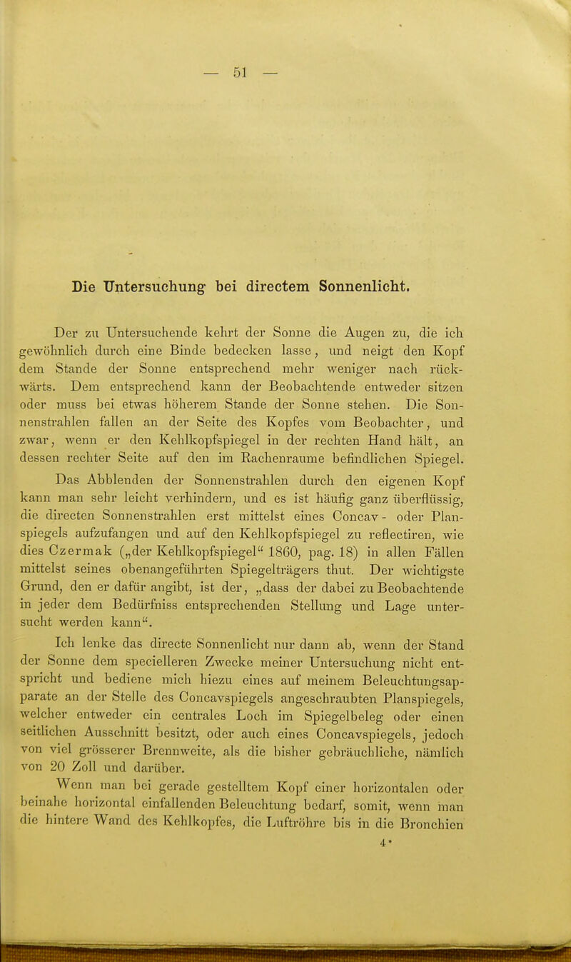 Die Untersuchung bei directem Sonnenlicht, Der zu Untei'suchende kehrt der Sonne die Augen zu, die ich gewöhnlich durch eine Binde bedecken lasse, und neigt den Kopf dem Stande der Sonne entsprechend mehr weniger nach rück- wärts. Dem entsprechend kann der Beobachtende entweder sitzen oder muss bei etwas höherem Stande der Sonne stehen. Die Son- nensti'ahlen fallen an der Seite des Kopfes vom Beobachter, und zwar, wenn er den Kehlkopfspiegel in der rechten Hand hält, an dessen rechter Seite auf den im Rachenraume befindlichen Spiegel. Das Abblenden der Sonnenstrahlen durch den eigenen Kopf kann man sehr leicht verhindern, und es ist häufig ganz überflüssig, die directen Sonnensti'ahlen erst mittelst eines Concav - oder Plan- spiegels aufzufangen und auf den Kehlkopfspiegel zu reflectiren, wie dies Czermak („der Kehlkopfspiegel 1860, pag. 18) in allen Fällen mittelst seines obenangeführten Spiegelträgers thut. Der wichtigste Grund, den er dafür angibt, ist der, „dass der dabei zu Beobachtende in jeder dem Bedürfniss entsprechenden Stellung und Lage unter- sucht werden kann. Ich lenke das directe Sonnenlicht nur dann ab, wenn der Stand der Sonne dem specielleren Zwecke meiner Untersuchung nicht ent- spricht und bediene mich hiezu eines auf meinem Beleuchtungsap- parate an der Stelle des Concavspiegels angeschraubten Planspiegels, welcher entweder ein centrales Loch im Spiegelbeleg oder einen seitlichen Ausschnitt besitzt, oder auch eines Concavspiegels, jedoch von viel grösserer Brennweite, als die bisher gebräuchliche, nämlich von 20 Zoll und darüber. Wenn man bei gerade gestelltem Kopf einer horizontalen oder beinahe horizontal einfallenden Beleuchtung bedarf, somit, wenn man die hintere Wand des Kehlkopfes, die Luftröhre bis in die Bronchien 4»