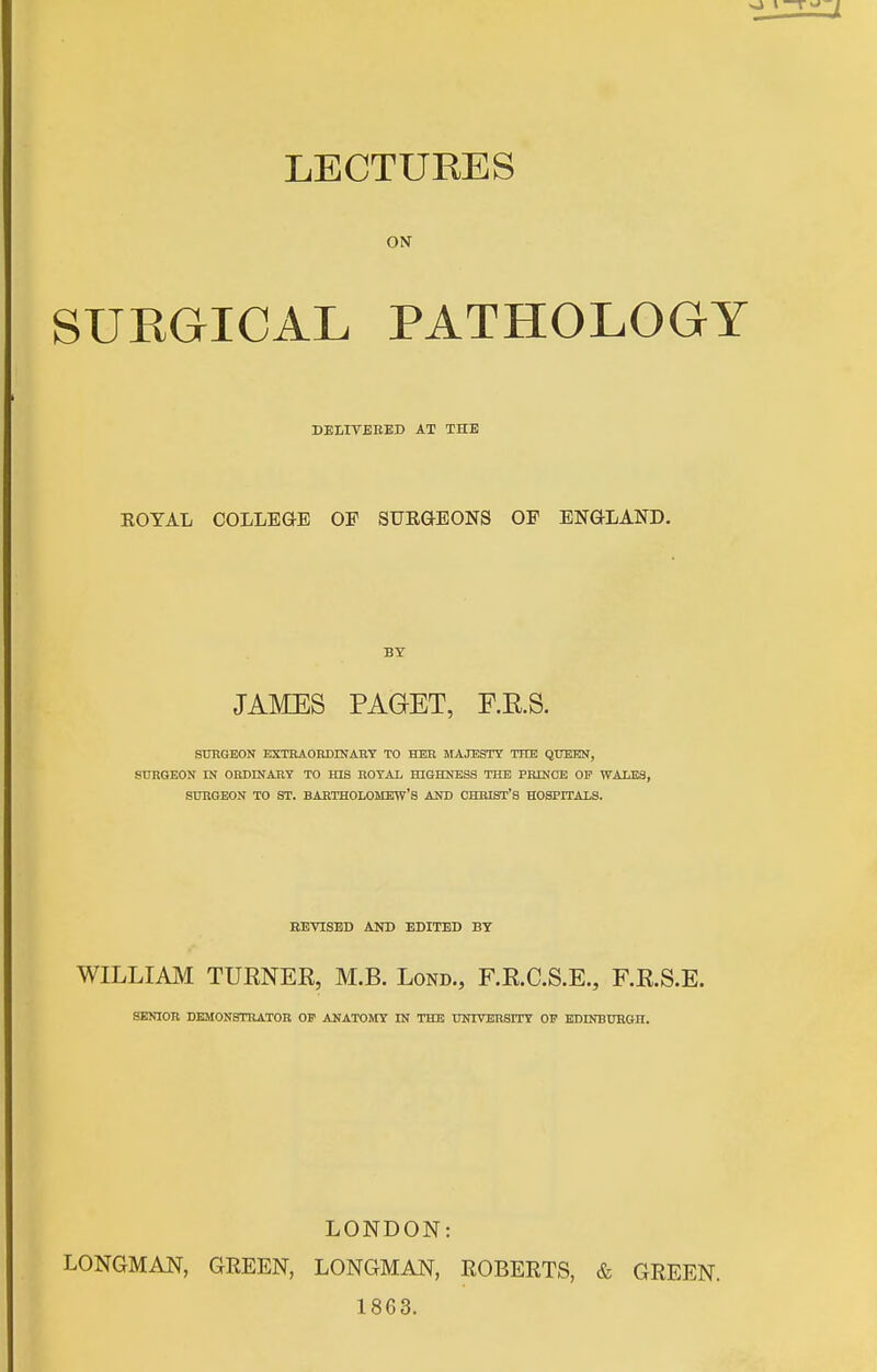 LECTURES ON SURGICAL PATHOLOGY DELITBEED AT THE ROYAL COLLEGE OF SURGEONS OF ENGLAND. BY JAMES PAGET, RE.S. SURGEON EXTRAORDINART TO HER MAJESTY THE QTIBiEN, STTRGEON IN OBDINART TO HIS EOTAL HIGHNBSS THE PRINOE OF WALES, SURGEON TO ST. BARTHOLOMEW'S AND CHRIST'S HOSPITALS. BEVISED AND EDITED BY WILLIAM TURNEK, M.B. Lond., F.E.C.S.E., F.R.S.E. SENIOR DEMONSTRATOR OP ANATOMY IN THE UNIVERSITY OV BDDIBUBGH. LONDON: LONGMAN, GREEN, LONGMAN, ROBERTS, & GREEN. 1863.