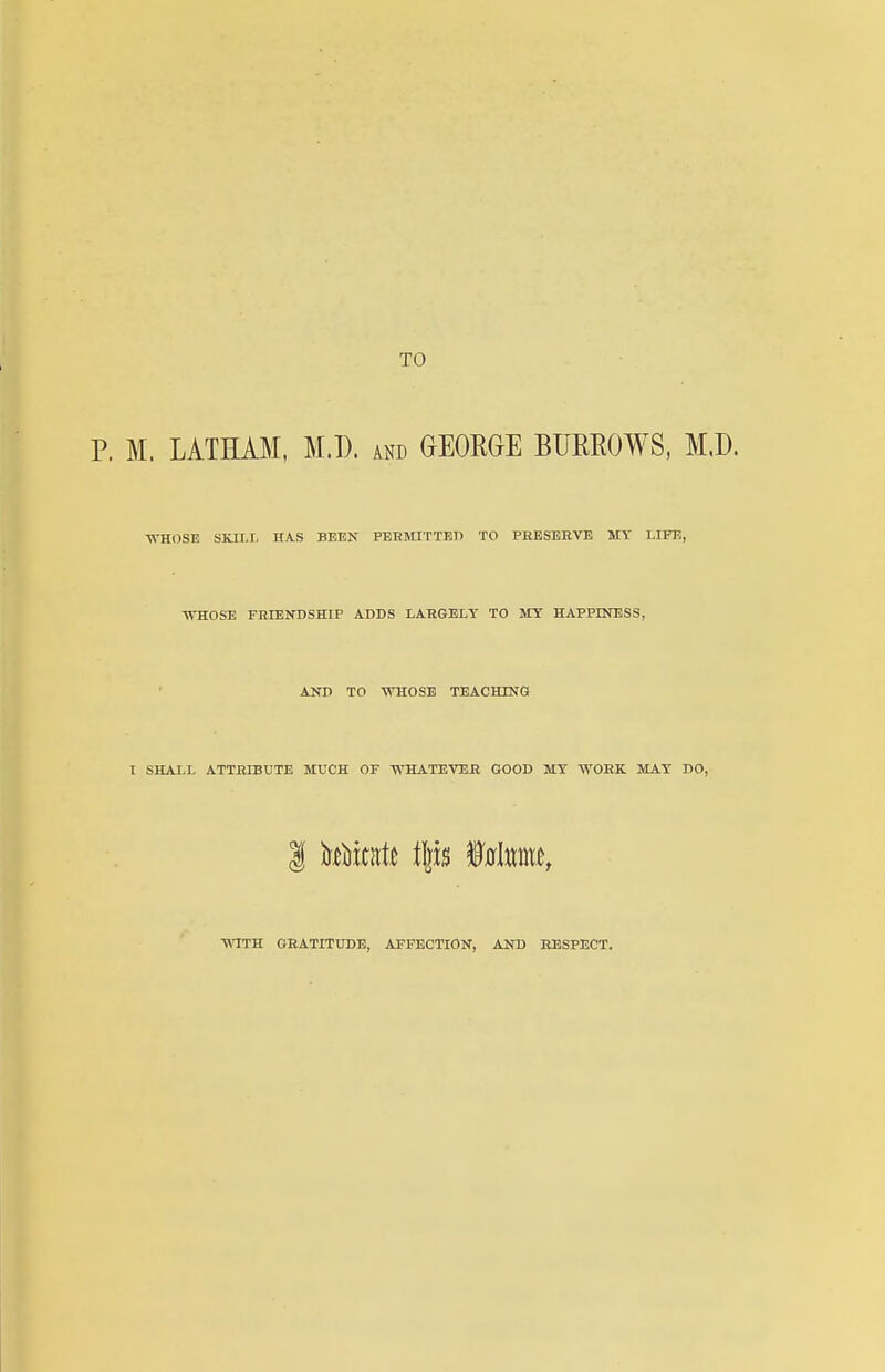 TO P. M. LATHAM, M.D. and GEORGE BURROWS, M.D. ■WTIOSE SKILL HAS BEEN PBKMITTEn TO PEBSEEVE MY LIFE, WHOSE FEIENDSHIP ADDS LAEGELY TO MY HAPPINESS, AND TO -WHOSE TEACHING 1 SHALL ATTRIBUTE MUCH OF -WHATEVBE GOOD MY -WOEK MAY DO, •WITK GEATITUDE, AFFECTION, AND EESPECT.