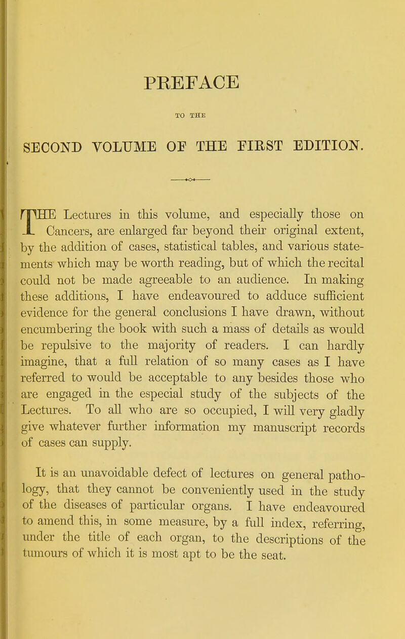 TO THE ^ SECOND yOLUME OE THE EIEST EDITION. THE Lectures in this volume, and especially those on Cancers, are enlarged far beyond their original extent, by the addition of cases, statistical tables, and various state- ments which may be worth reading, but of which the recital could not be made agreeable to an audience. In making these additions, I have endeavoured to adduce sufficient evidence for the general conclusions I have drawn, without encumbering the book with such a mass of details as would be repulsive to the majority of readers. I can hardly imagine, that a full relation of so many cases as I have referred to would be acceptable to any besides those who are engaged in the especial study of the subjects of the Lectures. To all who are so occupied, I will very gladly give whatever further information my manuscript records of cases can supply. It is an unavoidable defect of lectures on general patho- logy, that they cannot be conveniently used in the study of the diseases of particular organs. I have endeavomred to amend this, in some measure, by a full index, referring, under the title of each organ, to the descriptions of the tumours of which it is most apt to be the seat.