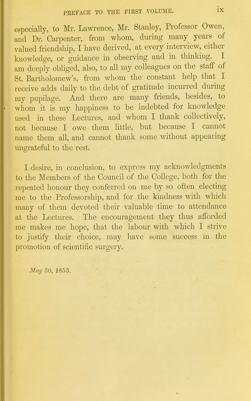especially, to Mr. Lawi'ence, Mr. Stanley, Professor Owen, and Dr. Carpenter, from whom, during many years of valued friendship, I have derived, at every interview, either knowledge, or guidance in observing and in thinking. I am deeply obliged, also, to all my colleagues on the staff of St. Bartholomew's, from whom the constant help that I receive adds daily to the debt of gratitude incurred during my pupilage. And there are many friends, besides, to whom it is my happmess to be indebted for knowledge used in these Lectures, and whom I thank collectively, not because I owe them little, but because I cannot name them all, and cannot thank some without appearing ungrateful to the rest. I desire, in conclusion, to express my acknowledgments to the Members of the Council of the College, both for the repeated honour they conferred on me by so often electing me to the Professorship, and for the kindness with wliich many of them devoted their valuable time to attendance at the Lectures. The encouragement they thus afforded me makes me hope, that the labour with which I strive to justify their choice, may have some success in the promotion of scientific surgery.