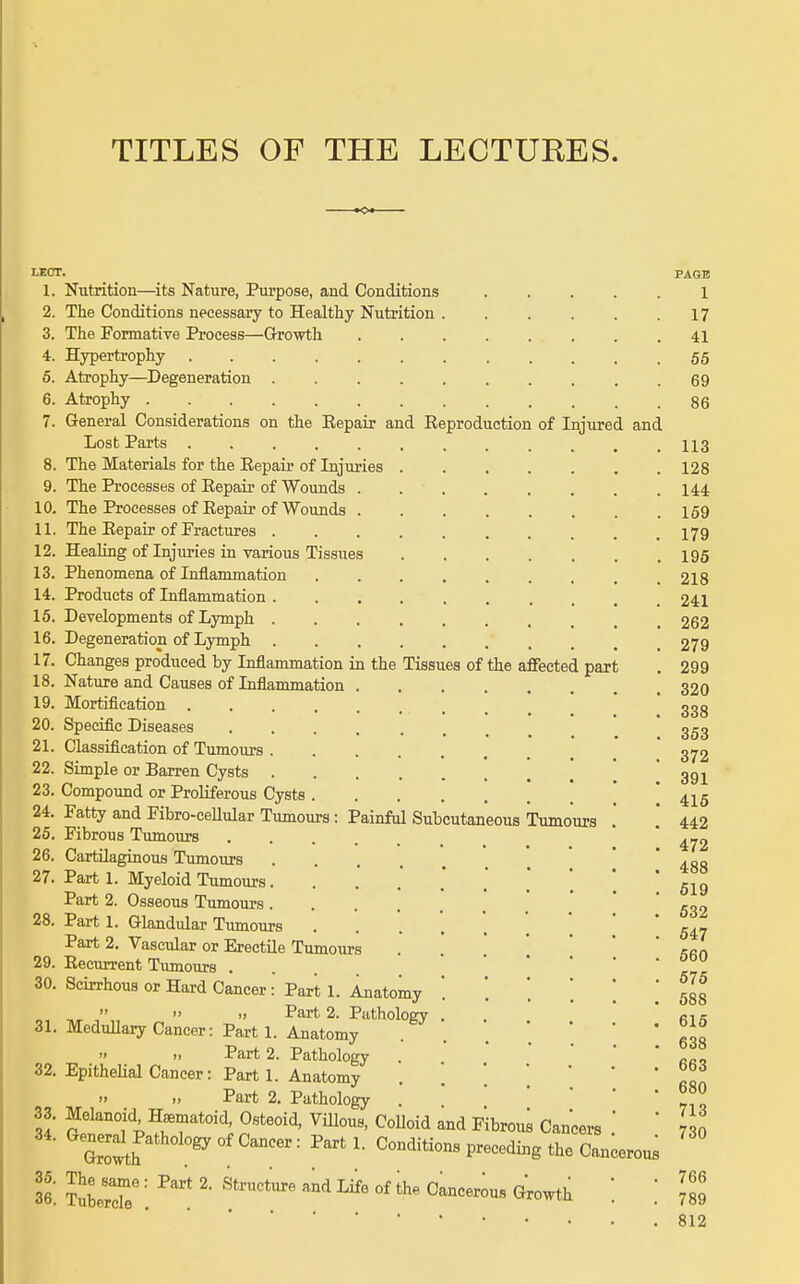 TITLES OF THE LECTURES. LECr. PAGE 1. Nutrition—its Nature, Purpose, and Conditions ..... 1 2. The Conditions necessary to Healthy Nutrition 17 3. The Formative Process—Growth 41 4. Hypertrophy 55 5. Atrophy—Degeneration 69 6. Atrophy 86 7. General Considerations on the Eepair and Reproduction of Injured and Lost Parts ............ 113 8. The Materials for the Eepair of Injuries 128 9. The Processes of Eepair of WoundB 144 10. The Processes of Eepair of Wounds 159 11. The Eepair of Practures I79 12. Healing of Injuries in various Tissues I95 13. Phenomena of Inflammation . . . . . . , . .218 14. Products of Inflammation 241 15. Developments of Lymph 262 16. Degeneration of Lymph 279 17. Changes produced by Inflammation in the Tissues of the aflFected part . 299 18. Nature and Causes of Inflammation 320 19. Mortification ggg 20. Specific Diseases ........ 353 21. Classification of Tumours * 3^2 22. Simple or Barren Cysts ! ! ' 391 23. Compound or Proliferous Cysts ' ' 4^5 24. Fatty and Fibro-ceUular Tumours: Painful Subcutaneous Tumours . '. 442 25. Fibrous Tumours ^,^2 26. Cartilaginous Tumours . . ■ . . 27. Part 1. Myeloid Tumours* .' ] ] * g^g Part 2. Osseous Tumours .' ' ' 532 28. Part 1. Glandular Tumours 547 Part 2. Vascular or Erectile Tumours . * * *  /^fin 29. Eecurrent Tumours ... 30. Scirrhous or Hard Cancer: Parti. Anatomy '. '.'. .[ ', 538   » Part 2. Pathology . . ' ci s 31. Medullary Cancer: Parti. Anatomy . . . \ \ ggg >>  Part 2. Pathology . * ' 32. EpitheHal Cancer: Parti. Anatomy . If Part 2. Pathology . 33. Melanoid H^matoid, Osteoid, Villous, CoUoid and Fibrou^ Cancers   730 34. (General Pathology of Cancer: Part 1. Conditions preceding the C^^erous 36. ?Z7: [^'^^ °' «--th : : III 812