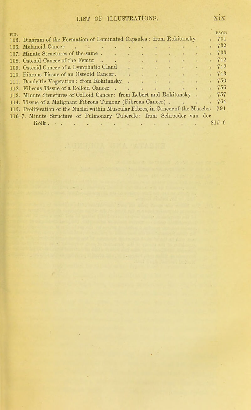 FIO. . TAGB 105. Diagram of the Formation of Laminated Capsules : from Rokitansky . 701 106. Melanoid Cancer 732 107. Minute Structures of the same 733 108. Osteoid Cancer of the Femur 742 109. Osteoid Cancer of a Lymphatic Gland 742 110. Fibrous Tissue of an Osteoid Cancer 743 111. Dendritic Vegetation: from Eokitansky 750 112. Fibrous Tissue of a CoUoid Cancer 756 113. Minute Structures of CoUoid Cancer: from Lebert and Rokitansky . . 757 114. Tissue of a Malignant Fibrous Tumour (Fibrous Cancer) .... 764 115. Proliferation of the Nuclei within Muscular Fibres, in Cancer of the Muscles 791 116-7. Minute Structure of Pulmonary Tubercle: from Schi-oeder van der Kolk. • 815-6
