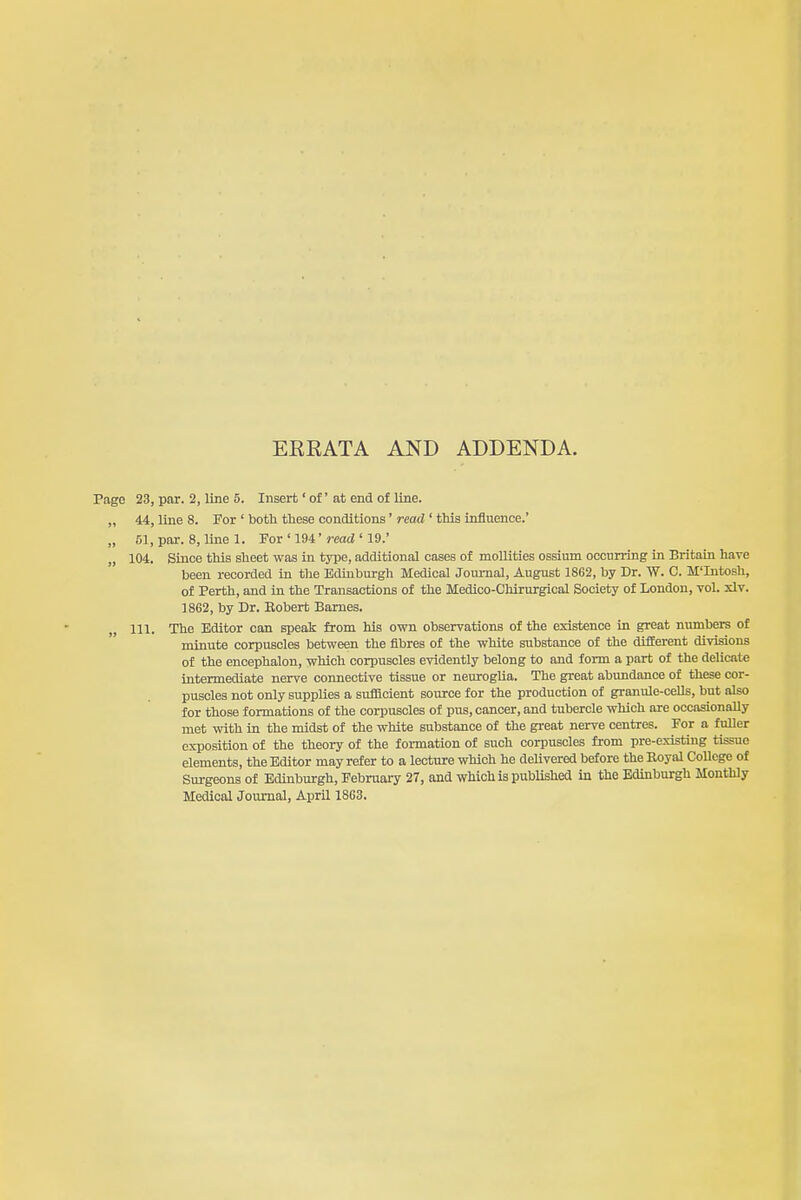 EEEATA AND ADDENDA. Page 23, par. 2, line 5. Insert' of' at end of line. „ 44, line 8. For ' botti these conditions' read ' this influence.' „ 51, par. 8, line 1. For ' 194'read ' 19.' „ 104. Since this sheet was in type, additional cases of mollities ossium occurring in Britain have been recorded in the Edinburgh Medical Journal, August 1S62, by Dr. W. C. M'Intosh, of Perth, and in the Transactions of the Medico-Chirurgical Society of London, vol. xlv. 1862, by Dr. Eobert Barnes. 111. The Editor can speak from his own observations of the existence in great numbers of minute corpuscles between the fibres of the white si^bstance of the dlEEerent divisions of the encephalon, which corpuscles evidently belong to and form a part of the delicate intermediate nerve connective tissue or neuroglia. The great abundance of these cor- puscles not only supplies a sufficient source for the production of granule-cells, but also for those formations of the corpuscles of pus, cancer, and tubercle which are occasionally met with in the midst of the white substance of the great nerve centres. For a fuUer exposition of the theory of the formation of such corpuscles from pre-existing tissue elements, the Editor may refer to a lecture which he delivered before the Eoyal College of Surgeons of Edinburgh, February 27, and which is pubUshed in the Edinburgh Monthly Medical Journal, April 1863.