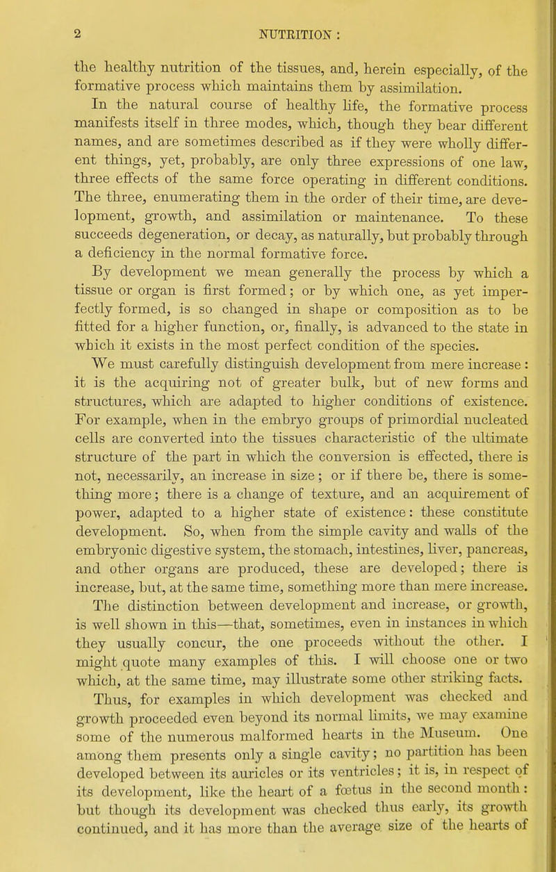 the healthy nutrition of the tissues, and, herein especially, of the formative process which maintains them by assimilation. In the natural course of healthy life, the formative process manifests itself in three modes, which, though they bear different names, and are sometimes described as if they were wholly differ- ent things, yet, probably, are only three expressions of one law, three effects of the same force operating in different conditions. The three, enumerating them in the order of their time, are deve- lopment, growth, and assimilation or maintenance. To these succeeds degeneration, or decay, as naturally, but probably through a deficiency in the normal formative force. By development we mean generally the process by which a tissue or organ is first formed; or by which one, as yet imper- fectly formed, is so changed in shape or composition as to be fitted for a higher function, or, finally, is advanced to the state in which it exists in the most perfect condition of the species. We must carefully distinguish development from mere increase : it is the acquiring not of greater bulk, but of new forms and structures, which are adapted to higher conditions of existence. For example, when in the embryo groups of primordial nucleated cells are converted into the tissues characteristic of the ultimate structure of the part in which the conversion is effected, there is not, necessarily, an increase in size; or if there be, there is some- thing more; there is a change of texture, and an acquirement of power, adapted to a higher state of existence: these constitute development. So, when from the simple cavity and walls of the embryonic digestive system, the stomach, intestines, liver, pancreas, and other organs are produced, these are developed; there is increase, but, at the same time, something more than mere increase. Tlie distinction between development and increase, or growth, is well shown in this—that, sometimes, even in instances in which they usually concur, the one proceeds mthout the other. I might quote many examples of this. I will choose one or two which, at the same time, may illustrate some other striking facts. Thus, for examples in which development was checked and growth proceeded even beyond its normal limits, we may examine some of the numerous malformed hearts in the Museum. One among them presents only a single cavity; no partition lias been developed between its auricles or its ventricles; it is, in respect of its development, like the heart of a foetus in the second mouth: but though its development was checked thus early, its gro^vth continued, and it has more than the average size of the hearts of