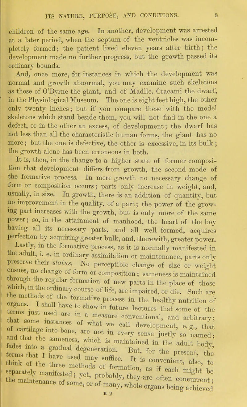 children of the same age. In another, development was arrested at a later period, when the septum of the ventricles was incom- pletely formed; the patient lived eleven years after birth; the development made no further progress, but the growth passed its ordinary bounds. And, once more, for instances in which the development was normal and growth abnormal, you may examine such skeletons as those of O'Byrne the giant, and of Madlle. Cracami the dwarf, in the Physiological Museum. The one is eight feet high, the other only twenty inches; but if you compare these with the model skeletons which stand beside them, you will not find in the one a defect, or in the other an excess, of development; the dwarf has not less than all the characteristic human forms, the giant has no more; but the one is defective, the other is excessive, in its bulk; the growth alone has been erroneous in both. It is, then, in the change to a higher state of former composi- tion that development differs from growth, the second mode of the formative process. In mere growth no necessary change of form or composition occurs; parts only increase in weight, and, usually, in size. In growth, there is an addition of quantity, but no improvement in the quality, of a part; the power of the grow- ing part increases with the growth, but is only more of the same power; so, in the attainment of manhood, the heart of the boy having aU its necessary parts, and all well formed, acquires perfection by acquiring greater bulk, and, therewith, greater power. Lastly, in the formative process, as it is normally manifested in the adult, i. e. in ordinary assimilation or maintenance, parts only preserve their status. No perceptible change of size or weight ensues no change of form or composition; sameness is maintained tturough the regular formation of new parts in the place of those which, m the ordinary course of Hfe, are impaired, or die. Such are orir T ? 1?' ^^^-^ti^^ P^-o^ess in the healthy nutrition of Ss in.t 1 ^^'^ ^^^^^^-^ 1-^-^^ that some of the thaT f ^ '^^^^ conventional, and arbitrary; that some mstances of what we call development, e.g., that aldhlftt 1°' '^'^^ sense'justly'so tmed nto r TT^ '^ n^aintained in the adult body tets that T r t^^^^^^ti^^- But, for the present, the separately manifested- vPt nvnK 11 ' ^^ ^'^^^ B 2