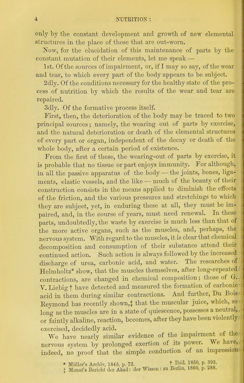 only by the constant development and growth of new elemental structures in the place of those that are out-worn. Now, for the elucidation of this maintenance of parts by the constant mutation of their elements, let me speak — 1st. Of the sources of impairment, or, if I may so say, of the wear and tear, to which every part of the body appears to be subject. 2dly. Of the conditions necessary for the healthy state of the pro- cess of nutrition by which the results of the wear and tear are repaired. 3dly. Of the formative process itself. First, then, the deterioration of the body may be traced to two principal sources; namely, the wearing out of parts by exercise, and the natural deterioration or death of the elemental structures of every part or organ, independent of the decay or death of the whole body, after a certain period of existence. From the first of these, the wearing-out of parts by exercise, it is probable that no tissue or part enjoys immunity. For although, in all the passive apparatus of the body — the joints, bones, liga- ments, elastic vessels, and the like — much of the beauty of their construction consists in the means applied to diminish the effects of the friction, and the various pressures and stretchings to which they are subject, yet, in enduring these at all, they must be im- paired, and, in the course of years, must need renewal. In these parts, imdoubtedly, the waste by exercise is much less than that of the more active organs, such as the muscles, and, perhaps, the nervous system. With regard to the muscles, it is clear that chemical decomposition and consumption of their substance attend their continued action. Such action is always followed by the increased discharge of urea, carbonic acid, and water. The researches of Helmholtz* show, that the muscles themselves, after long-repeated contractions, are changed in chemical composition; those of G-. V. Liebig f have detected and measmred the formation of carbonic acid in them during similar contractions. And further, Du Bois Eeymond has recently shown,$ that the muscular juice, which, so long as the muscles are in a state of quiescence, possesses a neutral, or faintly alkaline, reaction, becomes, after they have been violently exercised, decidedly acid. We have nearly similar evidence of the impairment of the nervous system by prolonged exertion of its power. We have, indeed, no proof that the simple conduction of an impression * Miiller's Arcliiv, 1845, p. 72. t Ibid. I860, p. 393. I Monat's Bericht der Akad: dcr Wisscn : zu Berlin, 1860, p. i88.
