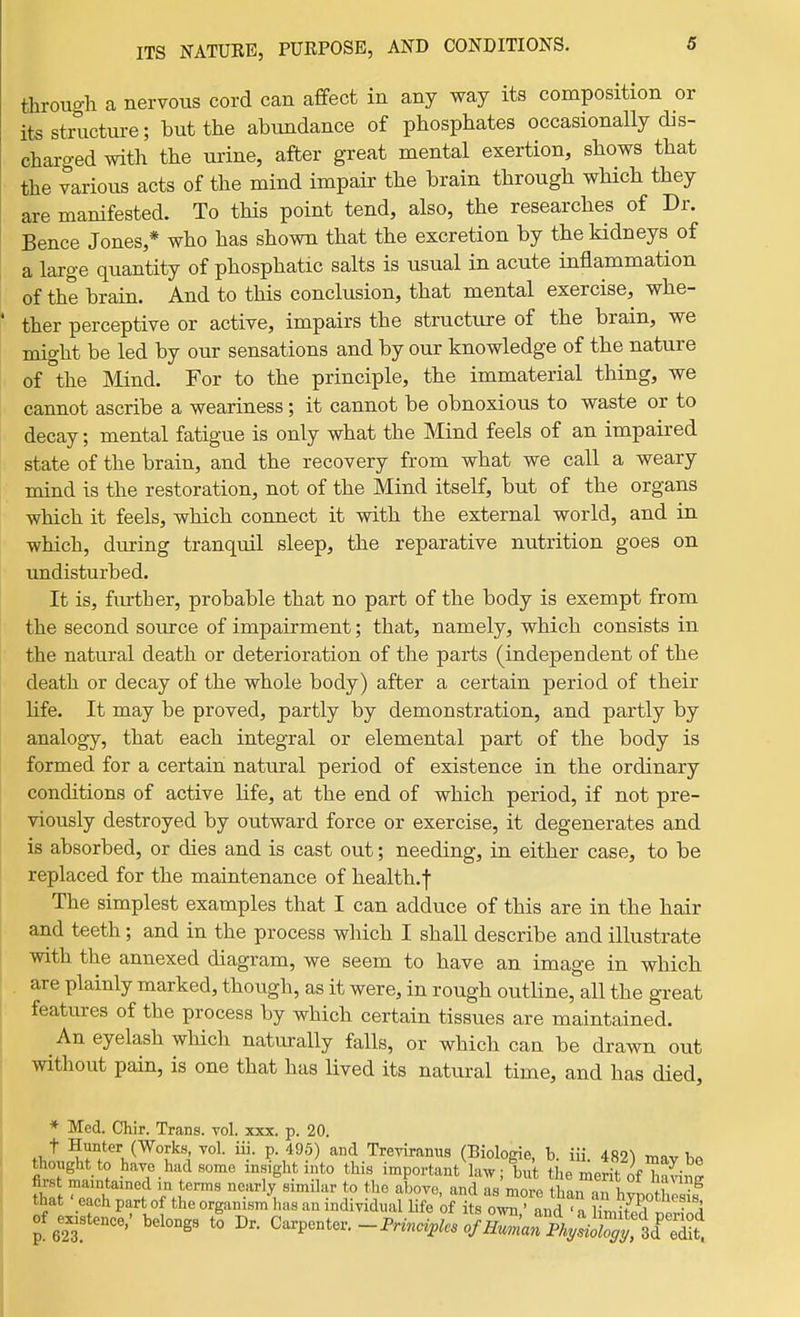 through a nervous cord can affect in any way its composition or its structure; but the abundance of phosphates occasionally dis- charged with the urine, after great mental exertion, shows that the various acts of the mind impair the brain through which they are manifested. To this point tend, also, the researches of Dr. Bence Jones,* who has shown that the excretion by the kidneys of a large quantity of phosphatic salts is usual in acute inflammation of the brain. And to this conclusion, that mental exercise, whe- ther perceptive or active, impairs the structure of the brain, we might be led by our sensations and by our knowledge of the nature of the Mind. For to the principle, the immaterial thing, we cannot ascribe a weariness; it cannot be obnoxious to waste or to decay; mental fatigue is only what the Mind feels of an impaired state of the brain, and the recovery from what we call a weary mind is the restoration, not of the Mind itself, but of the organs which it feels, which connect it with the external world, and in which, during tranquil sleep, the reparative nutrition goes on undisturbed. It is, fiu-ther, probable that no part of the body is exempt from the second source of impairment; that, namely, which consists in the natural death or deterioration of the parts (independent of the death or decay of the whole body) after a certain period of their life. It may be proved, partly by demonstration, and partly by analogy, that each integral or elemental part of the body is formed for a certain natural period of existence in the ordinary conditions of active life, at the end of which period, if not pre- viously destroyed by outward force or exercise, it degenerates and is absorbed, or dies and is cast out; needing, in either case, to be replaced for the maintenance of health.f The simplest examples that I can adduce of this are in the hair and teeth; and in the process which I shall describe and illustrate with the annexed diagram, we seem to have an image in which are plainly marked, though, as it were, in rough outUne, all the great features of the process by which certain tissues are maintained. An eyelash which naturally falls, or which can be drawn out without pain, is one that has lived its natural time, and has died, * Med. Chir. Trans, vol. xxx. p. 20. .1,'* Works vol. iii. p. 495) and Treviranus (Biologie, b. iii. im mav bo thought to have had some insight into this important law; but the merit of TiSin^ firs rnaintamed .n terms nearly similar to the above, and as more tha.ran hypo hcsis that ' each part of the organism has an individual Hfe of its own,' and ' a period of e^stence/ belongs to Dr. O^pentov.-Principles of Human A^si^^^^^^^^