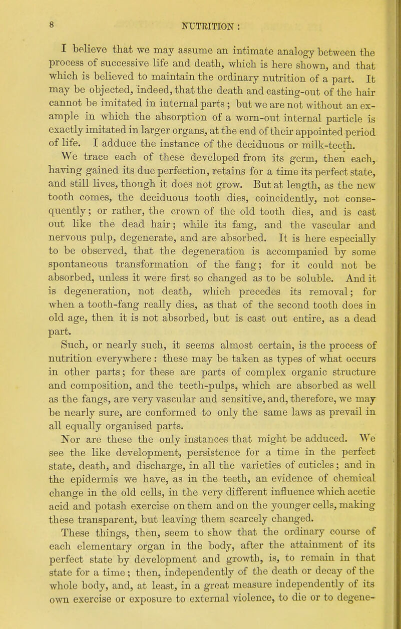 I believe that we may assume an intimate analogy between the process of successive life and death, which is here shown, and that which is believed to maintain the ordinary nutrition of a part. It may be objected, indeed, that the death and casting-out of the hair cannot be imitated in internal parts; but we are not without an ex- ample in which the absorption of a worn-out internal particle is exactly imitated in larger organs, at the end of their appointed period of life. I adduce the instance of the deciduous or milk-teeth. We trace each of these developed from its germ, then each, having gained its due perfection, retains for a time its perfect state, and still lives, though it does not grow. But at length, as the new tooth comes, the deciduous tooth dies, coincidently, not conse- quently ; or rather, the crown of the old tooth dies, and is cast out like the dead hair; wMle its fang, and the vascular and nervous pulp, degenerate, and are absorbed. It is here especially to be observed, that the degeneration is accompanied by some spontaneous transformation of the fang; for it could not be absorbed, unless it were first so changed as to be soluble. And it is degeneration, not death, which precedes its removal; for when a tooth-fang really dies, as that of the second tooth does in old age, then it is not absorbed, but is cast out entire, as a dead part. Such, or nearly such, it seems almost certain, is the process of nutrition everywhere : these may be taken as types of what occurs in other parts; for these are parts of complex organic structure and composition, and the teeth-pulps, which are absorbed as well as the fangs, are very vascular and sensitive, and, therefore, we may be nearly sure, are conformed to only the same laws as prevail in all equally organised parts. Nor are these the only instances that might be adduced. We see the like development, persistence for a time in the perfect state, death, and discharge, in all the varieties of cuticles; and in the epidermis we have, as in the teeth, an evidence of chemical change in the old cells, in the very different influence wliich acetic acid and potash exercise on them and on the younger cells, making these transparent, but leaving them scarcely changed. These things, then, seem to show that the ordinary course of each elementary organ in the body, after the attainment of its perfect state by development and gro^\i;b, is, to remain in that state for a time; then, independently of the death or decay of the whole body, and, at least, in a groat measm-e independently of its own exercise or exposui-e to external violence, to die or to degene-