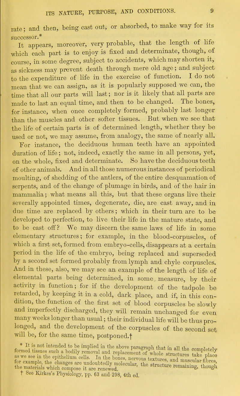 rate; and then, being cast otit, or absorbed, to make way for its successor * It appears, moreover, very probable, that the length of life which each part is to enjoy is fixed and determinate, though, of coiu-se, in some degree, subject to accidents, which may shorten it, as sickness may prevent death through mere old age; and subject to the expenditure of life in the exercise of function. I do not mean that we can assign, as it is popularly supposed we can, the time that all our parts will last; nor is it likely that all parts are made to last an equal time, and then to be changed. The bones, for instance, when once completely formed, probably last longer than the muscles and other softer tissues. But when we see that the life of certain parts is of determined length, whether they be used or not, we may assume, from analogy, the same of nearly all. For instance, the deciduous human teeth have an appointed duration of hfe; not, indeed, exactly the same in all persons, yet, on the whole, fixed and determinate. So have the deciduous teeth of other animals. And in all those numerous instances of periodical moulting, of shedding of the antlers, of the entire desquamation of serpents, and of the change of plumage in birds, and of the hair in mammalia; what means all this, but that these organs live their severally appointed times, degenerate, die, are cast away, and in due time are replaced by others; which in their turn are to be developed to perfection, to live their Hfe in the mature state, and to be cast off ? We may discern the same laws of life in some elementary structures; for example, in the blood-corpuscles, of which a first set, formed from embryo-cells, disappears at a certain period in the life of the embryo, being replaced and superseded by a second set formed probably from lymph and chyle corpuscles. And in these, also, we may see an example of the length of life of elemental parts being determined, in some, measure, by their activity in function; for if the development of the tadpole be retarded, by keeping it in a cold, dark place, and if, in tliis con- dition, the function of the first set of blood corpuscles be slowly and imperfectly discharged, they will remain unchanged for even many weeks longer than usual; their individual life will be thus pro- longed, and the development of the corpuscles of the second set will be, for the same time, postponed.f * It is not intended to be implied in the aboTe parasrraDli tbnt in all ti^^. « i <. i formed tissues such a bodily removal and replace^SeZ^whl Z' toe Zlt as we see in the epithelium cells. In the bones, nervous texhims oJ^.i ^^^^ P^'^°° for example, the changes are undoubtecUy mole Xr!X sSS^rl^^'' i' the materials which compose it ai-e renewed. structme remaining, though t See Kirkes's Physiology, pp. 63 and-298, 4th ed.