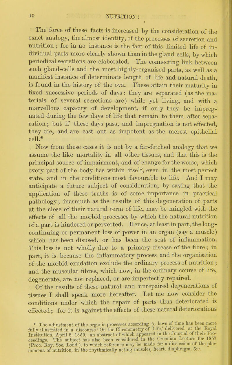 i The force of these facts is increased by the consideration of the exact analogy, the almost identity, of the processes of secretion and nutrition ; for in no instance is the fact of this limited life of in- dividual parts more clearly shown than in the gland cells, by which periodical secretions are elaborated. The connecting link between such gland-cells and the most highly-organised parts, as well as a manifest instance of determinate length of life and natural death, is found in the history of the ova. These attain their maturity in fixed successive periods of days: they are separated (as the ma- terials of several secretions are) while yet living, and with a marvellous capacity of development, if only they be impreg- nated during the few days of life that remain to them after sepa- ration ; but if these days pass, and impregnation is not effected, they die, and are cast out as impotent as the merest epithelial cell* Now from these cases it is not by a far-fetched analogy that we assume the like mortality in all other tissues, and that this is the principal source of impairment, and of change for the worse, which every part of the body has within itself, even in the most perfect state, and in the conditions most favourable to life. And I may anticipate a future subject of consideration, by saying that the application of these truths is of some importance in practical pathology; inasmuch as the results of this degeneration of parts at the close of their natural term of life, may be mingled with the effects of all the morbid processes by which the natural nutrition of a part is hindered or perverted. Hence, at least in part, the long- continuing or permanent loss of power in an organ (say a muscle) which has-been disused, or has been the seat of inflammation. This loss is not wholly due to a primary disease of the fibre; in part, it is because the inflammatory process and the organisation of the morbid exudation exclude the ordinary process of nutrition ; and the muscular fibres, which now, in the ordinary course of life, degenerate, are not replaced, or are imperfectly repaired. Of the results of these natural and unrepaired degenerations of tissues I shall speak more hereafter. Let me now consider the conditions under which the repair of parts thus deteriorated is effected; for it is against the effects of these natui-al deteriorations * Tlio adjustment of the organic processes according to laws of time has been more fully illustrated in a discourse ' On the Chronometry of Life,' delivered at the Royal Institution, April 8, 1869, an abstract of which appeared in the Journal of their Pro- ceedings. The subject has also been considered in the Croonian Lecture for 1857 (Proc. Eoy. Soc. Lond.), to wliich reference may bo made for a cliseussion of the phe- nomena of nutrition, in the rhythmically acting muscles, hearty diaphragm, &c