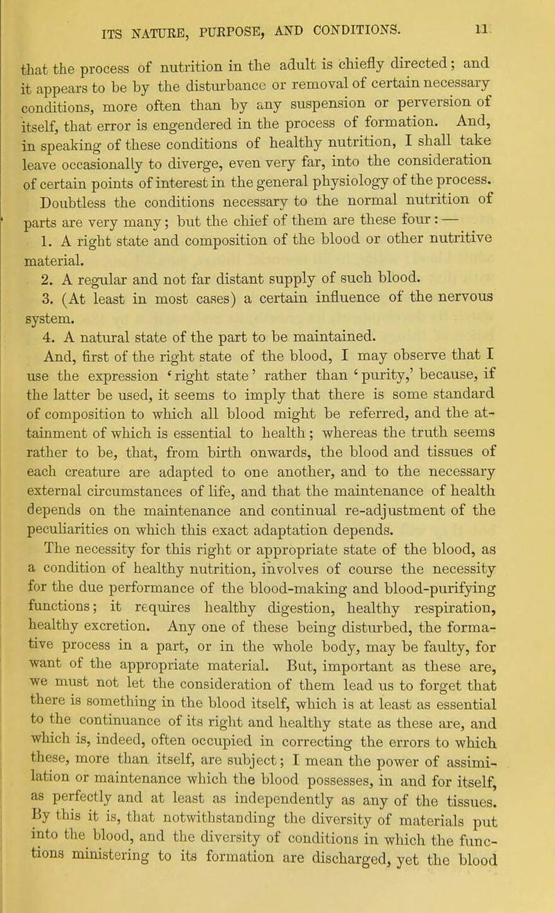 that the process of nutrition in the adult is chiefly directed; and it appears to be by the disturbance or removal of certain necessary conditions, more often than by any suspension or perversion of itself, that error is engendered in the process of formation. And, in speaking of these conditions of healthy nutrition, I shall take leave occasionally to diverge, even very far, into the consideration of certain points of interest in the general physiology of the process. Doubtless the conditions necessary to the normal nutrition of parts are very many; but the chief of them are these four: — 1. A right state and composition of the blood or other nutritive material. 2. A regular and not far distant supply of such blood. 3. (At least in most cases) a certain influence of the nervous system. 4. A natural state of the part to be maintained. And, first of the right state of the blood, I may observe that I use the expression ' right state' rather than ' purity,' because, if the latter be used, it seems to imply that there is some standard of composition to which all blood might be referred, and the at- tainment of which is essential to health; whereas the truth seems rather to be, that, from birth onwards, the blood and tissues of each creature are adapted to one another, and to the necessary external circumstances of life, and that the maintenance of health depends on the maintenance and continual re-adjustment of the pecuharities on which this exact adaptation depends. The necessity for this right or appropriate state of the blood, as a condition of healthy nutrition, involves of course the necessity for the due performance of the blood-making and blood-purifying functions; it requires healthy digestion, healthy respiration, healthy excretion. Any one of these being distm-bed, the forma- tive process in a part, or in the whole body, may be faulty, for want of the appropriate material. But, important as these are, we must not let the consideration of them lead us to forget that there is something in the blood itself, which is at least as essential to the continuance of its right and healthy state as these are, and which is, indeed, often occupied in correcting the errors to which these, more than itself, are subject; I mean the power of assimi- lation or maintenance which the blood possesses, in and for itself, as perfectly and at least as independently as any of the tissues. By this it is, that notwithstanding the diversity of materials put into the blood, and the diversity of conditions in which the func- tions ministering to its formation are discharged, yet the blood