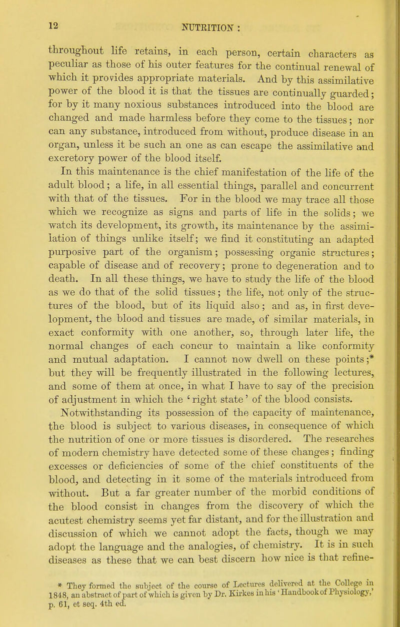 throughout life retains, in each person, certain characters as peculiar as those of his outer features for the continual renewal of which it provides appropriate materials. And by this assimilative power of the blood it is that the tissues are continually guarded; for by it many noxious substances introduced into the blood are changed and made harmless before they come to the tissues; nor can any substance, introduced from without, produce disease in an organ, unless it be such an one as can escape the assimilative and excretory power of the blood itself. In this maintenance is the chief manifestation of the life of the adult blood; a life, in all essential things, parallel and concurrent with that of the tissues. For in the blood we may trace all those which we recognize as signs and parts of life in the sohds; we watch its development, its growth, its maintenance by the assimi- lation of things unlike itself; we find it constituting an adapted purposive part of the organism; possessing organic structures; capable of disease and of recovery; prone to degeneration and to death. In all these things, we have to study the life of the blood as we do that of the solid tissues; the life, not only of the struc- tures of the blood, but of its liquid also; and as, in first deve- lopment, the blood and tissues are made, of similar materials, in exact conformity with one another, so, through later life, the normal changes of each concur to maintain a Like conformity and mutual adaptation. I cannot now dwell on these points ;* but they will be frequently illustrated in the following lectures, and some of them at once, in what I have to say of the precision of adjustment in which the ' right state' of the blood consists. Notwithstanding its possession of the capacity of maintenance, the blood is subject to various diseases, in consequence of which the nutrition of one or more tissues is disordered. The researches of modern chemistry have detected some of these changes; finding excesses or deficiencies of some of the chief constituents of the blood, and detecting in it some of the materials introduced from without. But a far gTeater number of the morbid conditions of the blood consist in changes from the discovery of which the acutest chemistry seems yet far distant, and for the illustration and discussion of which we cannot adopt the facts, though we may adopt the language and the analogies, of chemistry. It is in such diseases as these that we can best discern how nice is that refine- * They formed tho subject of the coiu-se of Lcctm-os dcHvcrpd at the College in 1848, an abstract of part of which is given by Dr. Kii-kes in his ' Handbook of Physiology, p. 61, et seq. 4th ed.